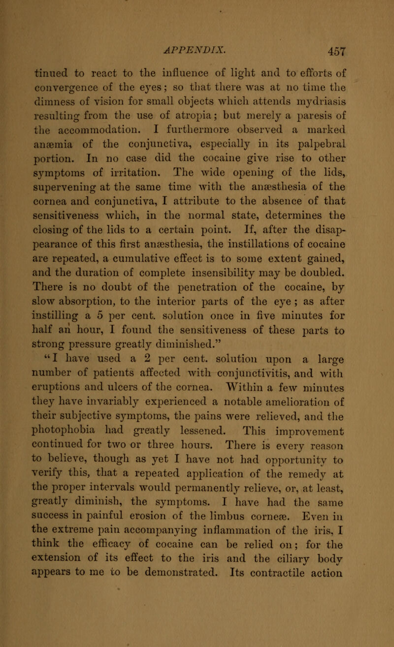 tinned to react to the influence of light and to efforts of convergence of the eyes; so that there was at no time the dimness of vision for small objects which attends mydriasis resulting from the use of atropia; but merely a paresis of the accommodation. I furthermore observed a marked anaemia of the conjunctiva, especially in its palpebral portion. In no case did the cocaine give rise to other symptoms of irritation. The wide opening of the lids, supervening at the same time with the anaesthesia of the cornea and conjunctiva, I attribute to the absence of that sensitiveness which, in the normal state, determines the closing of the lids to a certain point. If, after the disap- pearance of this first anaesthesia, the instillations of cocaine are repeated, a cumulative effect is to some extent gained, and the duration of complete insensibility may be doubled. There is no doubt of the penetration of the cocaine, by slow absorption, to the interior parts of the eye ; as after instilling a 5 per cent, solution once in five minutes for half an hour, I found the sensitiveness of these parts to strong pressure greatly diminished. 141 have used a 2 per cent, solution upon a large number of patients affected with conjunctivitis, and with eruptions and ulcers of the cornea. Within a few minutes they have invariably experienced a notable amelioration of their subjective symptoms, the pains were relieved, and the photophobia had greatly lessened. This improvement continued for two or three hours. There is every reason to believe, though as yet I have not had opportunity to verify this, that a repeated application of the remedy at the proper intervals would permanently relieve, or, at least, greatly diminish, the symptoms. I have had the same success in painful erosion of the limbus corneae. Even in the extreme pain accompanying inflammation of the iris, I think the efficacy of cocaine can be relied on; for the extension of its effect to the iris and the ciliary body appears to me to be demonstrated. Its contractile action