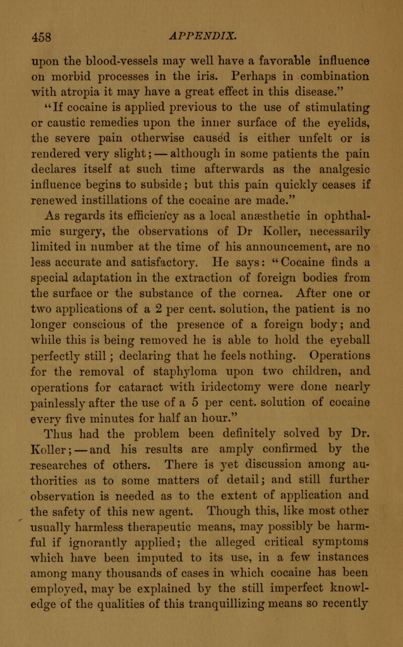 upon the blood-vessels may well have a favorable influence on morbid processes in the iris. Perhaps in combination with atropia it may have a great effect in this disease. If cocaine is applied previous to the use of stimulating or caustic remedies upon the inner surface of the eyelids, the severe pain otherwise caused is either unfelt or is rendered very slight; — although in some patients the pain declares itself at such time afterwards as the analgesic influence begins to subside; but this pain quickly ceases if renewed instillations of the cocaine are made. As regards its efficiency as a local anaesthetic in ophthal- mic surgery, the observations of Dr Koller, necessarily limited in number at the time of his announcement, are no less accurate and satisfactory. He says:  Cocaine finds a special adaptation in the extraction of foreign bodies from the surface or the substance of the cornea. After one or two applications of a 2 per cent, solution, the patient is no longer conscious of the presence of a foreign body; and while this is being removed he is able to hold the eyeball perfectly still; declaring that he feels nothing. Operations for the removal of staplryloma upon two children, and operations for cataract with iridectomy were done nearly painlessly after the use of a 5 per cent, solution of cocaine every five minutes for half an hour. Thus had the problem been definitely solved by Dr. Koller; — and his results are amply confirmed by the researches of others. There is yet discussion among au- thorities as to some matters of detail; and still further observation is needed as to the extent of application and the safety of this new agent. Though this, like most other usually harmless therapeutic means, may possibly be harm- ful if ignorantly applied; the alleged critical symptoms which have been imputed to its use, in a few instances among many thousands of cases in which cocaine has been employed, may be explained by the still imperfect knowl- edge of the qualities of this tranquillizing means so recently