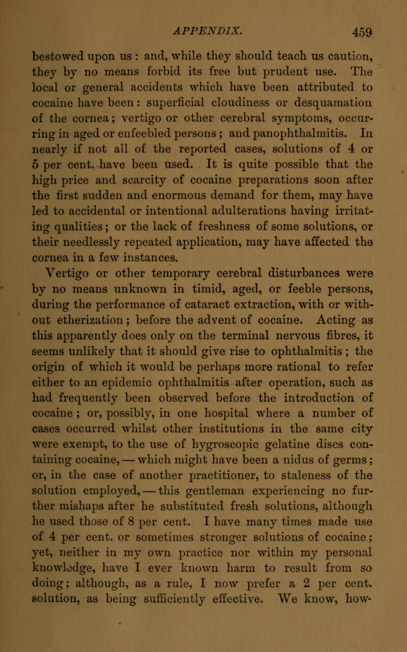 bestowed upon us : and, while they should teach us caution, they by no means forbid its free but prudent use. The local or general accidents which have been attributed to cocaine have been: superficial cloudiness or desquamation of the cornea; vertigo or other cerebral symptoms, occur- ring in aged or enfeebled persons; and panophthalmitis. In nearly if not all of the reported cases, solutions of 4 or 5 per cent, have been used. It is quite possible that the high price and scarcity of cocaine preparations soon after the first sudden and enormous demand for them, may have led to accidental or intentional adulterations having irritat- ing qualities; or the lack of freshness of some solutions, or their needlessly repeated application, may have affected the cornea in a few instances. Vertigo or other temporary cerebral disturbances were by no means unknown in timid, aged, or feeble persons, during the performance of cataract extraction, with or with- out etherization; before the advent of cocaine. Acting as this apparently does only on the terminal nervous fibres, it seems unlikely that it should give rise to ophthalmitis; the origin of which it would be perhaps more rational to refer either to an epidemic ophthalmitis after operation, such as had frequently been observed before the introduction of cocaine ; or, possibly, in one hospital where a number of cases occurred whilst other institutions in the same city were exempt, to the use of hygroscopic gelatine discs con- taining cocaine,—-which might have been a nidus of germs; or, in the case of another practitioner, to staleness of the solution employed, — this gentleman experiencing no fur- ther mishaps after he substituted fresh solutions, although he used those of 8 per cent. I have many times made use of 4 per cent, or sometimes stronger solutions of cocaine; yet, neither in my own practice nor within my personal knowledge, have I ever known harm to result from so doing; although, as a rule, I now prefer a 2 per cent, solution, as being sufficiently effective. We know, how-