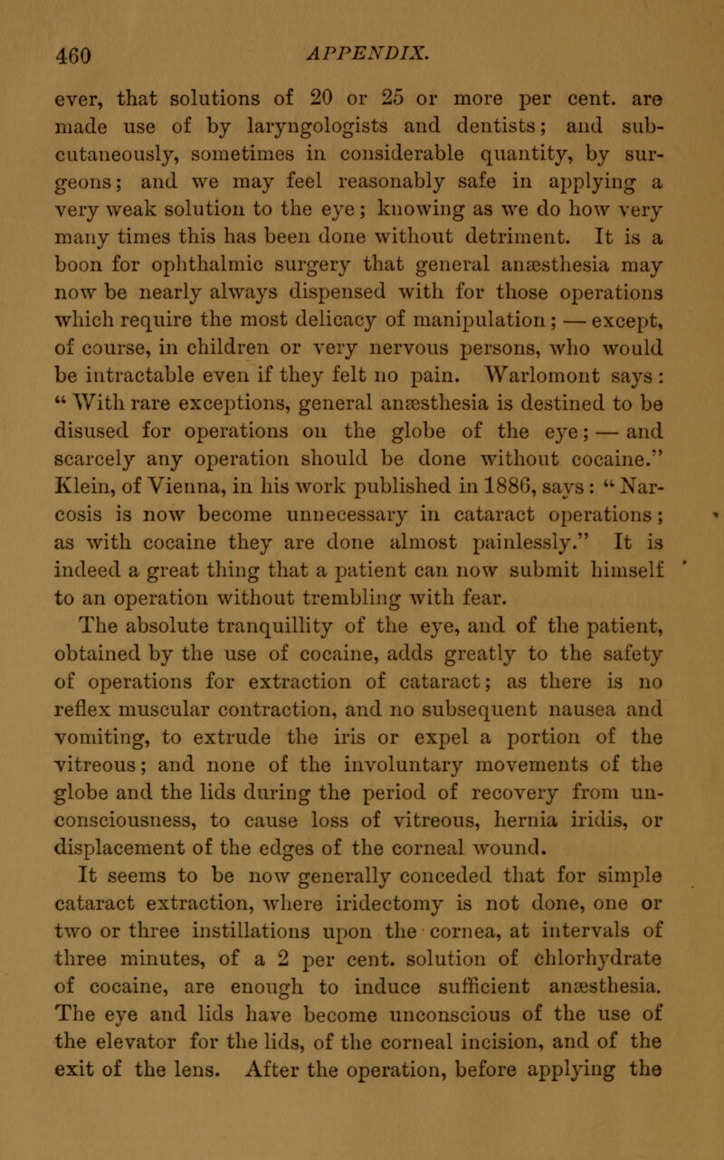 ever, that solutions of 20 or 25 or more per cent, are made use of by laryngologists and dentists; and sub- cutaneously, sometimes in considerable quantity, by sur- geons; and we may feel reasonably safe in applying a very weak solution to the eye; knowing as we do how very many times this has been done without detriment. It is a boon for ophthalmic surgery that general anaesthesia may now be nearly always dispensed with for those operations which require the most delicacy of manipulation; — except, of course, in children or very nervous persons, who would be intractable even if they felt no pain. Warlomont says :  With rare exceptions, general anesthesia is destined to be disused for operations on the globe of the eye; — and scarcely any operation should be done without cocaine. Klein, of Vienna, in his work published in 188G, says :  Nar- cosis is now become unnecessary in cataract operations; as with cocaine they are done almost painlessly. It is indeed a great thing that a patient can now submit himself to an operation without trembling with fear. The absolute tranquillity of the eye, and of the patient, obtained by the use of cocaine, adds greatly to the safety of operations for extraction of cataract; as there is no reflex muscular contraction, and no subsequent nausea and vomiting, to extrude the iris or expel a portion of the vitreous; and none of the involuntary movements of the globe and the lids during the period of recovery from un- consciousness, to cause loss of vitreous, hernia iridis, or displacement of the edges of the corneal wound. It seems to be now generally conceded that for simple cataract extraction, where iridectomy is not done, one or two or three instillations upon the cornea, at intervals of three minutes, of a 2 per cent, solution of chlorhydrate of cocaine, are enough to induce sufficient anaesthesia. The eye and lids have become unconscious of the use of the elevator for the lids, of the corneal incision, and of the exit of the lens. After the operation, before applying the