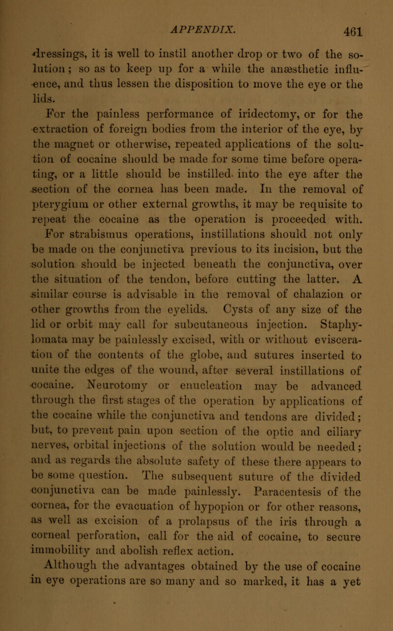 dressings, it is well to instil another drop or two of the so- lution ; so as to keep up for a while the anaesthetic influ- ence, and thus lessen the disposition to move the eye or the lids. For the painless performance of iridectomy, or for the extraction of foreign bodies from the interior of the eye, by the magnet or otherwise, repeated applications of the solu- tion of cocaine should be made for some time before opera- ting, or a little should be instilled into the eye after the .section of the cornea has been made. In the removal of pterygium or other external growths, it may be requisite to repeat the cocaine as the operation is proceeded with. For strabismus operations, instillations should not only be made on the conjunctiva previous to its incision, but the solution should be injected beneath the conjunctiva, over the situation of the tendon, before cutting the latter. A similar course is advisable in the removal of chalazion or other growths from the eyelids. Cysts of any size of the lid or orbit may call for subcutaneous injection. Staphy- lomata may be painlessly excised, with or without eviscera- tion of the contents of the globe, and sutures inserted to unite the edges of the wound, after several instillations of cocaine. Neurotomy or enucleation may be advanced through the first stages of the operation by applications of the cocaine while the conjunctiva and tendons are divided; but, to prevent pain upon section of the optic and ciliary nerves, orbital injections of the solution would be needed; and as regards the absolute safety of these there appears to be some question. The subsequent suture of the divided conjunctiva can be made painlessly. Paracentesis of the cornea, for the evacuation of hypopion or for other reasons, as well as excision of a prolapsus of the iris through a corneal perforation, call for the aid of cocaine, to secure immobility and abolish reflex action. Although the advantages obtained by the use of cocaine in eye operations are so many and so marked, it has a yet