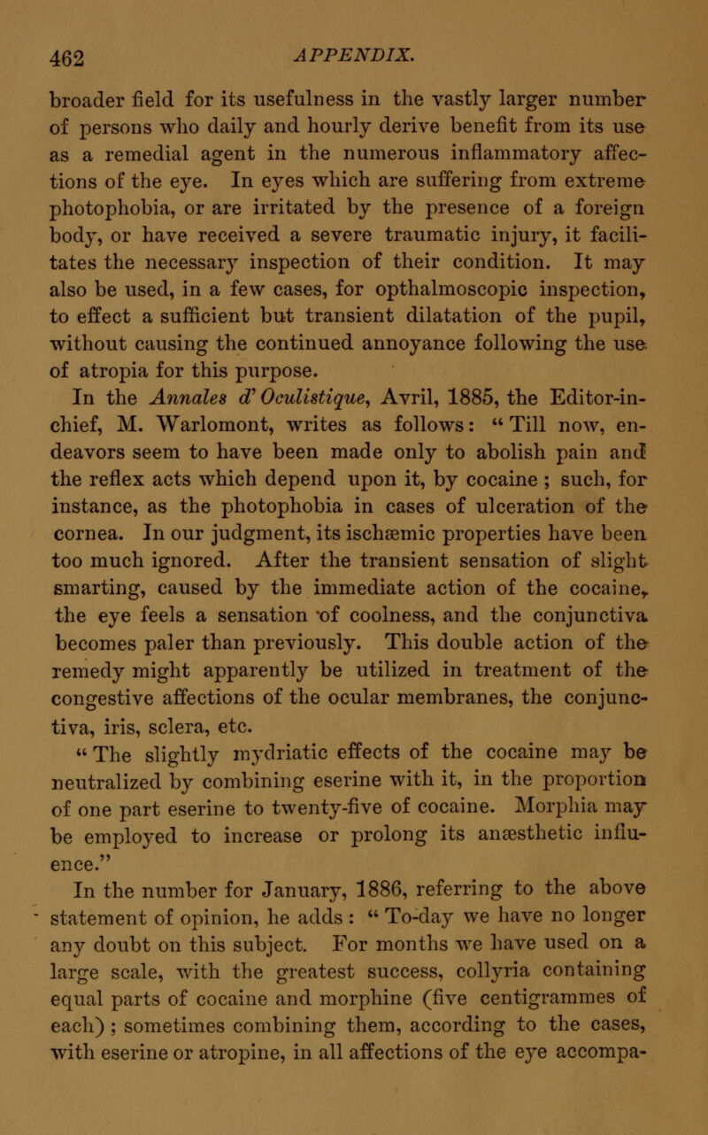 broader field for its usefulness in the vastly larger number of persons who daily and hourly derive benefit from its use as a remedial agent in the numerous inflammatory affec- tions of the eye. In eyes which are suffering from extreme photophobia, or are irritated by the presence of a foreign body, or have received a severe traumatic injury, it facili- tates the necessary inspection of their condition. It may also be used, in a few cases, for opthalmoscopic inspection, to effect a sufficient but transient dilatation of the pupil, without causing the continued annoyance following the use of atropia for this purpose. In the Annales cT Oculistique, Avril, 1885, the Editor-in- chief, M. Warlomont, writes as follows:  Till now, en- deavors seem to have been made only to abolish pain and the reflex acts which depend upon it, by cocaine ; such, for instance, as the photophobia in cases of ulceration of the cornea. In our judgment, its ischemic properties have been too much ignored. After the transient sensation of slight smarting, caused by the immediate action of the cocaine, the eye feels a sensation *of coolness, and the conjunctiva becomes paler than previously. This double action of the remedy might apparently be utilized in treatment of the congestive affections of the ocular membranes, the conjunc- tiva, iris, sclera, etc.  The slightly mydriatic effects of the cocaine may be neutralized by combining eserine with it, in the proportion of one part eserine to twenty-five of cocaine. Morphia may be employed to increase or prolong its anaesthetic influ- ence. In the number for January, 1886, referring to the above statement of opinion, he adds :  To-day we have no longer any doubt on this subject. For months we have used on a large scale, with the greatest success, collyria containing equal parts of cocaine and morphine (five centigrammes of each) ; sometimes combining them, according to the cases, with eserine or atropine, in all affections of the eye accompa-