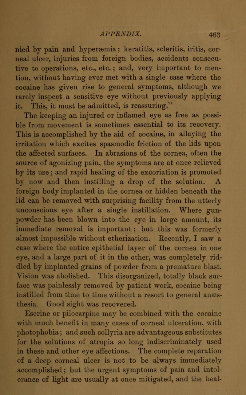 nied by pain and hyperemia; keratitis, scleritis, iritis, cor- neal ulcer, injuries from foreign bodies, accidents consecu- tive to operations, etc., etc.; and, very important to men- tion, without having ever met with a single case where the cocaine has given rise to general symptoms, although we rarely inspect a sensitive eye without previously applying it. This, it must be admitted, is reassuring. The keeping an injured or inflamed eye as free as possi- ble from movement is sometimes essential to its recovery. This is accomplished by the aid of cocaine, in allaying the irritation which excites spasmodic friction of the lids upon the affected surfaces. In abrasions of the cornea, often the source of agonizing pain, the symptoms are at once relieved by its use; and rapid healing of the excoriation is promoted by now and then instilling a drop of the solution. A foreign body implanted in the cornea or hidden beneath the lid can be removed with surprising facility from the utterly unconscious eye after a single instillation. Where gun- powder has been blown into the eye in large amount, its immediate removal is important; but this was formerly almost impossible without etherization. Recently, I saw a case where the entire epithelial layer of the cornea in one eye, and a large part of it in the other, was completely rid- dled by implanted grains of powder from a premature blast. Vision was abolished. This disorganized, totally black sur- face was painlessly removed by patient work, cocaine being instilled from time to time without a resort to general anaes- thesia. Good sight was recovered. Eserine or pilocarpine may be combined with the cocaine with much benefit in many cases of corneal ulceration, with photophobia; and such collyria are advantageous substitutes for the solutions of atropia so long indiscriminately used in these and other eye affections. The complete reparation of a deep corneal ulcer is not to be always immediately accomplished; but the urgent symptoms of pain and intol- erance of light are usually at once mitigated, and the heal-