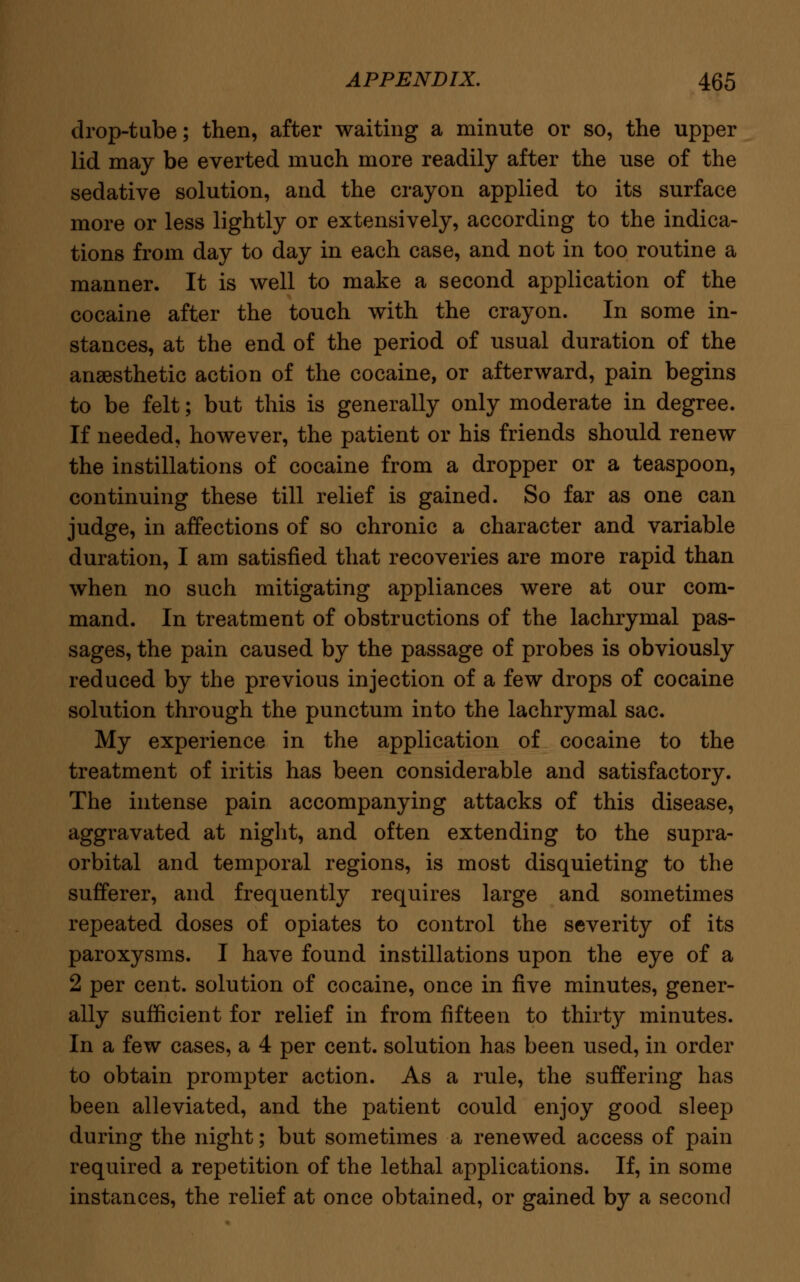 drop-tube; then, after waiting a minute or so, the upper lid may be everted much more readily after the use of the sedative solution, and the crayon applied to its surface more or less lightly or extensively, according to the indica- tions from day to day in each case, and not in too routine a manner. It is well to make a second application of the cocaine after the touch with the crayon. In some in- stances, at the end of the period of usual duration of the anaesthetic action of the cocaine, or afterward, pain begins to be felt; but this is generally only moderate in degree. If needed, however, the patient or his friends should renew the instillations of cocaine from a dropper or a teaspoon, continuing these till relief is gained. So far as one can judge, in affections of so chronic a character and variable duration, I am satisfied that recoveries are more rapid than when no such mitigating appliances were at our com- mand. In treatment of obstructions of the lachrymal pas- sages, the pain caused by the passage of probes is obviously reduced by the previous injection of a few drops of cocaine solution through the punctum into the lachrymal sac. My experience in the application of cocaine to the treatment of iritis has been considerable and satisfactory. The intense pain accompanying attacks of this disease, aggravated at night, and often extending to the supra- orbital and temporal regions, is most disquieting to the sufferer, and frequently requires large and sometimes repeated doses of opiates to control the severity of its paroxysms. I have found instillations upon the eye of a 2 per cent, solution of cocaine, once in five minutes, gener- ally sufficient for relief in from fifteen to thirty minutes. In a few cases, a 4 per cent, solution has been used, in order to obtain prompter action. As a rule, the suffering has been alleviated, and the patient could enjoy good sleep during the night; but sometimes a renewed access of pain required a repetition of the lethal applications. If, in some instances, the relief at once obtained, or gained by a second