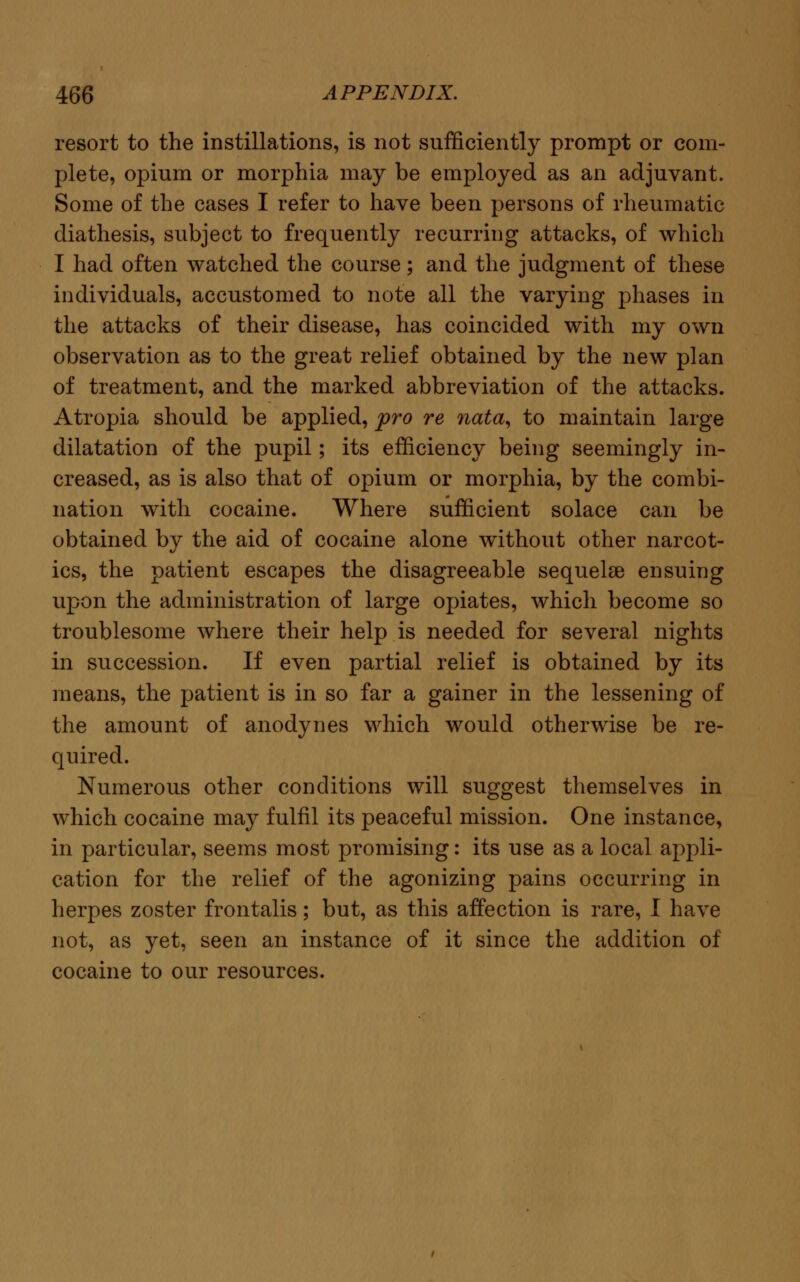 resort to the instillations, is not sufficiently prompt or com- plete, opium or morphia may be employed as an adjuvant. Some of the cases I refer to have been persons of rheumatic diathesis, subject to frequently recurring attacks, of which I had often watched the course; and the judgment of these individuals, accustomed to note all the varying phases in the attacks of their disease, has coincided with my own observation as to the great relief obtained by the new plan of treatment, and the marked abbreviation of the attacks. Atropia should be applied, pro re nata, to maintain large dilatation of the pupil; its efficiency being seemingly in- creased, as is also that of opium or morphia, by the combi- nation with cocaine. Where sufficient solace can be obtained by the aid of cocaine alone without other narcot- ics, the patient escapes the disagreeable sequelae ensuing upon the administration of large opiates, which become so troublesome where their help is needed for several nights in succession. If even partial relief is obtained by its means, the patient is in so far a gainer in the lessening of the amount of anodynes which would otherwise be re- quired. Numerous other conditions will suggest themselves in which cocaine may fulfil its peaceful mission. One instance, in particular, seems most promising: its use as a local appli- cation for the relief of the agonizing pains occurring in herpes zoster frontalis; but, as this affection is rare, I have not, as yet, seen an instance of it since the addition of cocaine to our resources.