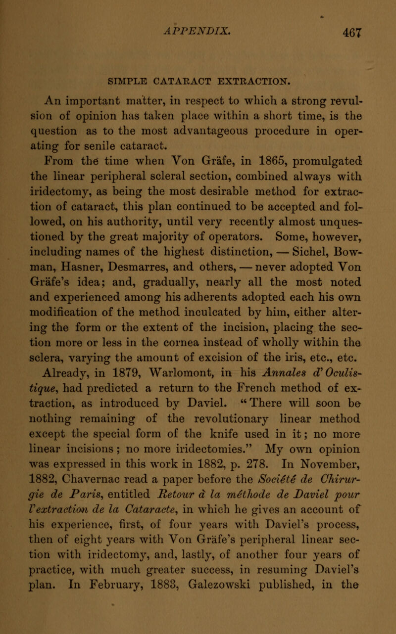 SIMPLE CATAKACT EXTRACTION. An important matter, in respect to which a strong revul- sion of opinion has taken place within a short time, is the question as to the most advantageous procedure in oper- ating for senile cataract. From the time when Von Grafe, in 1865, promulgated the linear peripheral scleral section, combined always with iridectomy, as being the most desirable method for extrac- tion of cataract, this plan continued to be accepted and fol- lowed, on his authority, until very recently almost unques- tioned by the great majority of operators. Some, however, including names of the highest distinction, — Sichel, Bow- man, Hasner, Desmarres, and others, — never adopted Von Grafe's idea; and, gradually, nearly all the most noted and experienced among his adherents adopted each his own modification of the method inculcated by him, either alter- ing the form or the extent of the incision, placing the sec- tion more or less in the cornea instead of wholly within the sclera, varying the amount of excision of the iris, etc., etc. Already, in 1879, Warlomont, in his Annates d' Oculis- tique, had predicted a return to the French method of ex- traction, as introduced by Daviel. There will soon be nothing remaining of the revolutionary linear method except the special form of the knife used in it; no more linear incisions; no more iridectomies. My own opinion was expressed in this work in 1882, p. 278. In November, 1882, Chavernac read a paper before the Societe de Chirur- gie de Paris, entitled Retour a la methode de Daviel pour Vextraction de la Cataracte, in which he gives an account of his experience, first, of four years with Daviel's process, then of eight years with Von Grafe's peripheral linear sec- tion with iridectomy, and, lastly, of another four years of practice, with much greater success, in resuming Daviel's plan. In February, 1883, Galezowski published, in the