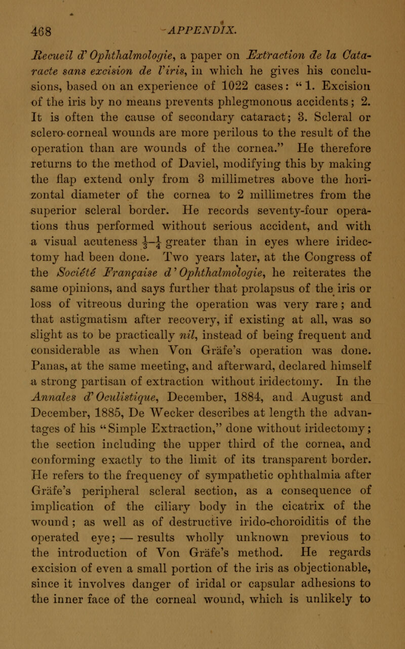 Jtecueil cT Ophthalmologic, a paper on Extraction de la Cata- racte sans excision de Viris, in which he gives his conclu- sions, based on an experience of 1022 cases: 1. Excision of the iris by no means prevents phlegmonous accidents; 2. It is often the cause of secondary cataract; 3. Scleral or sclero- corneal wounds are more perilous to the result of the operation than are wounds of the cornea. He therefore returns to the method of Daviel, modifying this by making the flap extend only from 3 millimetres above the hori- zontal diameter of the cornea to 2 millimetres from the superior scleral border. He records seventy-four opera- tions thus performed without serious accident, and with a visual acuteness \-\ greater than in eyes where iridec- tomy had been done. Two years later, at the Congress of the Societe Frangaise d' Ophthalmologic, he reiterates the same opinions, and says further that prolapsus of the iris or loss of vitreous during the operation was very rare ; and that astigmatism after recovery, if existing at all, was so slight as to be practically nil, instead of being frequent and considerable as when Von Grafe's operation was done. Panas, at the same meeting, and afterward, declared himself a strong partisan of extraction without iridectomy. In the Annales d'Oeulistique, December, 1884, and August and December, 1885, De Wecker describes at length the advan- tages of his Simple Extraction, done without iridectomy; the section including the upper third of the cornea, and conforming exactly to the limit of its transparent border. He refers to the frequency of sympathetic ophthalmia after Grafe's peripheral scleral section, as a consequence of implication of the ciliary body in the cicatrix of the wound; as well as of destructive irido-choroiditis of the operated eye; — results wholly unknown previous to the introduction of Von Grafe's method. He regards excision of even a small portion of the iris as objectionable, since it involves danger of iridal or capsular adhesions to the inner face of the corneal wound, which is unlikely to