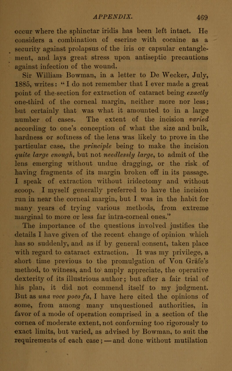 occur where the sphinctar iridis has been left intact. He considers a combination of eserine with cocaine as a security against prolapsus of the iris or capsular entangle- ment, and lays great stress upon antiseptic precautions against infection of the wound. Sir William Bowman, in a letter to De Wecker, July, 1885, writes:  I do not remember that I ever made a great point of the-section for extraction of cataract being exactly one-third of the corneal margin, neither more nor less; but certainly that was what it amounted to in a large number of cases. The extent of the incision varied according to one's conception of what the size and bulk, hardness or softness of the lens was likely to prove in the particular case, the principle being to make the incision quite large enough, but not needlessly large, to admit of the lens emerging without undue dragging, or the risk of having fragments of its margin broken off in its passage. I speak of extraction without iridectomy and without scoop. I myself generally preferred to have the incision run in near the corneal margin, but I was in the habit for many years of trying various methods, from extreme marginal to more or less far intra-corneal ones. The importance of the questions involved justifies the details I have given of the recent change of opinion which has so suddenly, and as if by general consent, taken place with regard to cataract extraction. It was my privilege, a -short time previous to the promulgation of Von Grafe's method, to witness, and to amply appreciate, the operative dexterity of its illustrious author; but after a fair trial of his plan, it did not commend itself to my judgment. But as una voce pocofa, I have here cited the opinions of some, from among many unquestioned authorities, in favor of a mode of operation comprised in a section of the cornea of moderate extent, not conforming too rigorously to -exact limits, but varied, as advised by Bowman, to suit the requirements of each case; — and done without mutilation