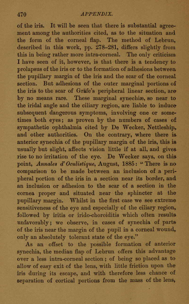 of the iris. It will be seen that there is substantial agree- ment among the authorities cited, as to the situation and the form of the corneal flap. The method of Lebrun, described in this work, pp. 278-281, differs slightly from this in being rather more intra-corneal. The only criticism I have seen of it, however, is that there is a tendency to prolapsus of the iris or to the formation of adhesions between the pupillary margin of the iris and the scar of the corneal section. But adhesions of the outer marginal portions oi the iris to the scar of Grafe's peripheral linear section, are by no means rare. These marginal synechiae, so near to the iridal angle and the ciliary region, are liable to induce subsequent dangerous symptoms, involving one or some- times both eyes; as proven by the numbers of cases of sympathetic ophthalmia cited by De Wecker, Nettleship,. and other authorities. On the contrary, where there is. anterior synechia of the pupillary margin of the iris, this is usually but slight, affects vision little if at all, and gives rise to no irritation of the eye. De Wecker says, on this point, Annates cT Oculistique, August, 1885: M There is no comparison to be made between an inclusion of a peri- pheral portion of the iris in a section near its border, and an inclusion or adhesion to the scar of a section in the cornea proper and situated near the sphincter at the pupillary margin. Whilst in the first case we see extreme sensitiveness of the eye and especially of the ciliary region, followed by iritis or irido-choroiditis which often results unfavorably; we observe, in cases of synechia of parts- of the iris near the margin of the pupil in a corneal wound, only an absolutely tolerant state of the eye. As an offset to the possible formation of anterior synechia, the median flap of Lebrun offers this advantage over a less intra-corneal section; of being so placed as to allow of easy exit of the lens, with little friction upon the iris during its escape, and with therefore less chance of separation of cortical portions from the mass of the lens,