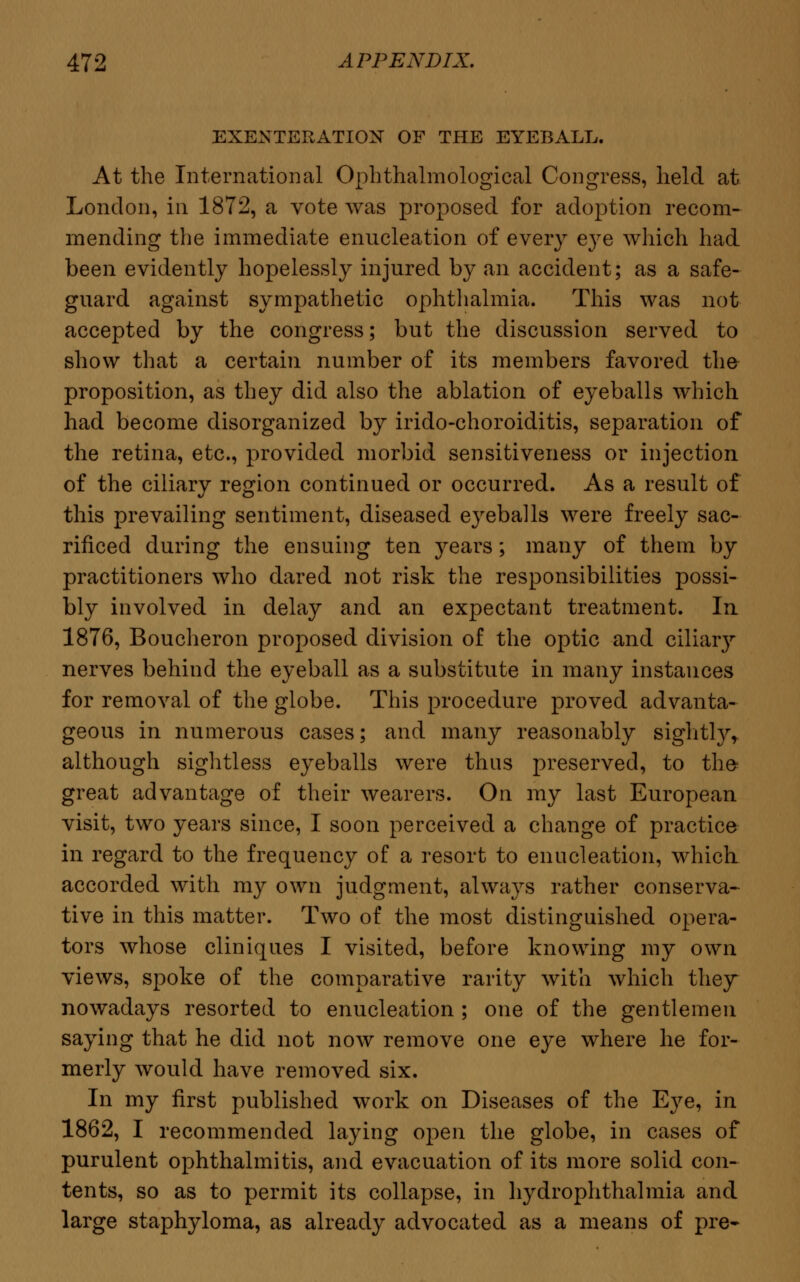 EXENTERATION OF THE EYEBALL. At the International Ophthalmological Congress, held at London, in 1872, a vote was proposed for adoption recom- mending the immediate enucleation of every e}re which had been evidently hopelessly injured by an accident; as a safe- guard against sympathetic ophthalmia. This was not accepted by the congress; but the discussion served to show that a certain number of its members favored the proposition, as they did also the ablation of eyeballs which had become disorganized by irido-choroiditis, separation of the retina, etc., provided morbid sensitiveness or injection of the ciliary region continued or occurred. As a result of this prevailing sentiment, diseased eyeballs were freely sac- rificed during the ensuing ten years; many of them by practitioners who dared not risk the responsibilities possi- bly involved in delay and an expectant treatment. In 1876, Boucheron proposed division of the optic and ciliar}r nerves behind the eyeball as a substitute in many instances for removal of the globe. This procedure proved advanta- geous in numerous cases; and many reasonably sightly, although sightless eyeballs were thus preserved, to the- great advantage of their wearers. On my last European visit, two years since, I soon perceived a change of practice in regard to the frequency of a resort to enucleation, which accorded with my own judgment, always rather conserva- tive in this matter. Two of the most distinguished opera- tors whose cliniques I visited, before knowing my own views, spoke of the comparative rarity with which they nowadays resorted to enucleation ; one of the gentlemen saying that he did not now remove one eye where he for- merly would have removed six. In my first published work on Diseases of the E}^e, in 1862, I recommended laying open the globe, in cases of purulent ophthalmitis, and evacuation of its more solid con- tents, so as to permit its collapse, in hydrophthalmia and large staphyloma, as already advocated as a means of pre*