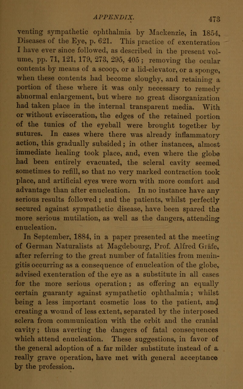 venting sympathetic ophthalmia by Mackenzie, in 1854, Diseases of the Eye, p. 621. This practice of exenteration I have ever since followed, as described in the present vol- ume, pp. 71, 121, 179, 273, 295, 405; removing the ocular contents by means of a scoop, or a lid-elevator, or a sponge, when these contents had become sloughy, and retaining a portion of these where it was only necessary to remedy abnormal enlargement, but where no great disorganization had taken place in the internal transparent media. With or without evisceration, the edges of the retained portion of the tunics of the eyeball were brought together by sutures. In cases where there was already inflammatory action, this gradually subsided; in other instances, almost immediate healing took place, and, even where the globe had been entirely evacuated, the scleral cavity seemed sometimes to refill, so that no very marked contraction took place, and artificial eyes were worn with more comfort and advantage than after enucleation. In no instance have any serious results followed; and the patients, whilst perfectly secured against sympathetic disease, have been spared the more serious mutilation, as well as the dangers, attending enucleation. In September, 1884, in a paper presented at the meeting of German Naturalists at Magdebourg, Prof. Alfred Grafe, after referring to the great number of fatalities from menin- gitis occurring as a consequence of enucleation of the globe, advised exenteration of the eye as a substitute in all cases for the more serious operation; as offering an equally certain guaranty against sympathetic ophthalmia; whilst being a less important cosmetic loss to the patient, ancjL creating a wound of less extent, separated by the interposed sclera from communication with the orbit and the cranial cavity; thus averting the dangers of fatal consequences which attend enucleation. These suggestions, in favor of the general adoption of a far milder substitute instead of a, really grave operation, have met with general acceptance by the profession.