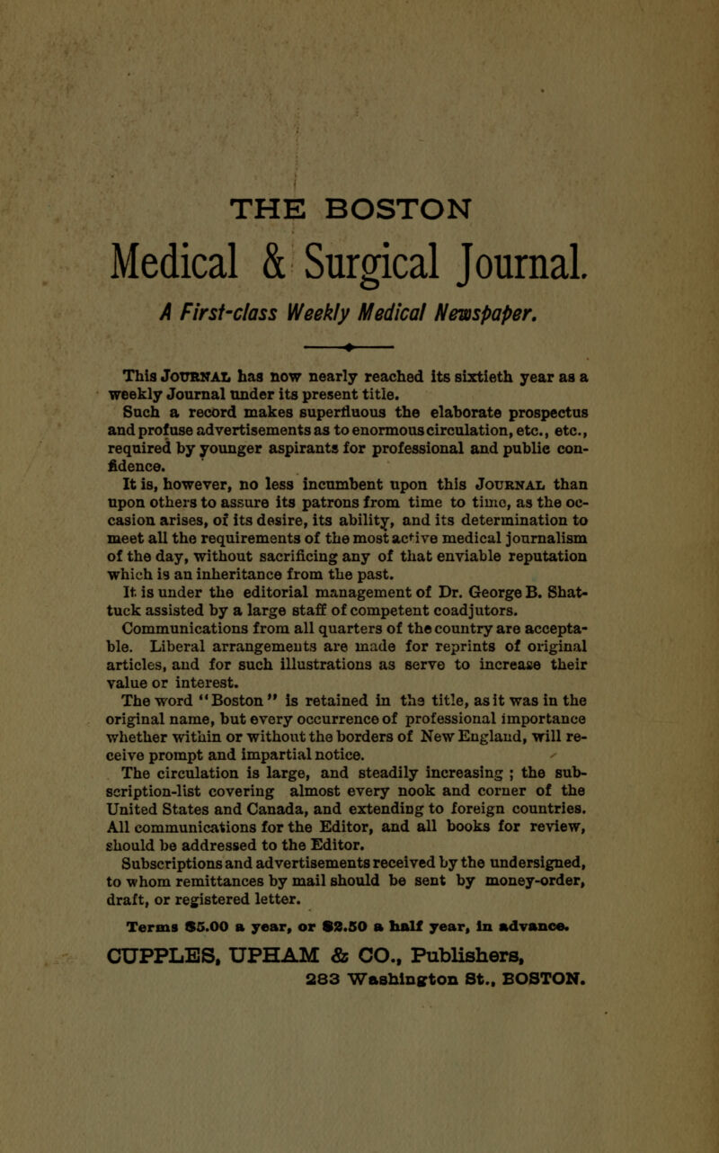 Medical & Surgical Journal A First-class Weekly Medical Newspaper. This Journal has now nearly reached its sixtieth year as a weekly Journal under its present title. Such a record makes superfluous the elaborate prospectus and profuse advertisements as to enormous circulation, etc., etc., required by younger aspirants for professional and public con- fidence. It is, however, no less incumbent upon this Journal than upon others to assure its patrons from time to time, as the oc- casion arises, of its desire, its ability, and its determination to meet all the requirements of the most active medical journalism of the day, without sacrificing any of that enviable reputation which is an inheritance from the past. It is under the editorial management of Dr. George B. Shat- tuck assisted by a large staff of competent coadjutors. Communications from all quarters of the country are accepta- ble. Liberal arrangements are made for reprints of original articles, and for such illustrations as serve to increase their value or interest. The word Boston M is retained in the title, as it was in the original name, but every occurrence of professional importance whether within or without the borders of New England, will re- ceive prompt and impartial notice. The circulation is large, and steadily increasing ; the sub- scription-list covering almost every nook and corner of the United States and Canada, and extending to foreign countries. All communications for the Editor, and all books for review, should be addressed to the Editor. Subscriptions and advertisements received by the undersigned, to whom remittances by mail should be sent by money-order, draft, or registered letter. Terms $5.00 a year, or 82.50 a half year, in advance. CUPPLBS. UPHAM & CO., Publishers, 283 Washington St., BOSTON.