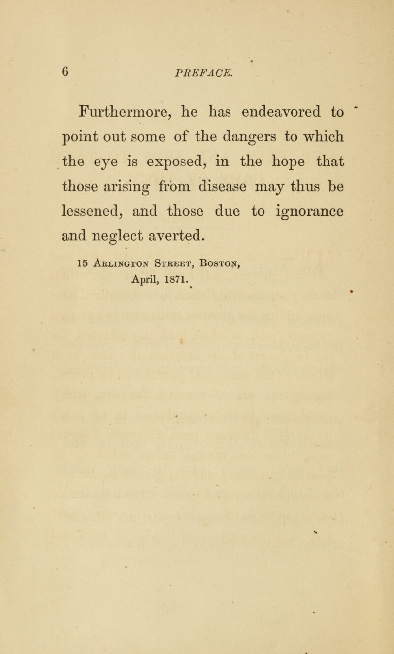 G PREFACE. Furthermore, he has endeavored to point out some of the dangers to which the eye is exposed, in the hope that those arising from disease may thus be lessened, and those due to ignorance and neglect averted. 15 Arlington Street, Boston, April, 1871.