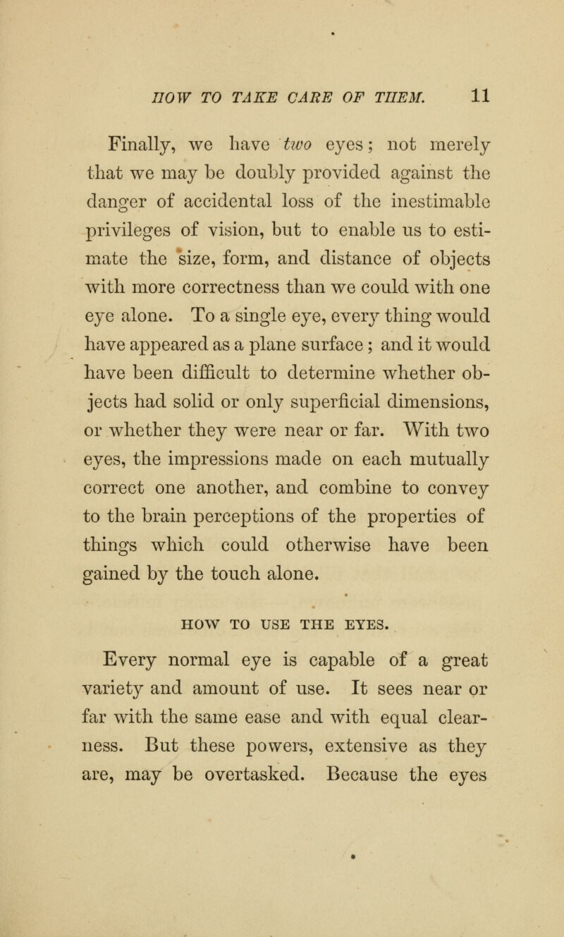 Finally, we have tivo eyes; not merely that we may be doubly provided against the clanger of accidental loss of the inestimable privileges of vision, but to enable us to esti- mate the size, form, and distance of objects with more correctness than we could with one eye alone. To a single eye, every thing would have appeared as a plane surface; and it would have been difficult to determine whether ob- jects had solid or only superficial dimensions, or whether they were near or far. With two eyes, the impressions made on each mutually correct one another, and combine to convey to the brain perceptions of the properties of things which could otherwise have been gained by the touch alone. HOW TO USE THE EYES. Every normal eye is capable of a great variety and amount of use. It sees near or far with the same ease and with equal clear- ness. But these powers, extensive as they are, may be overtasked. Because the eyes