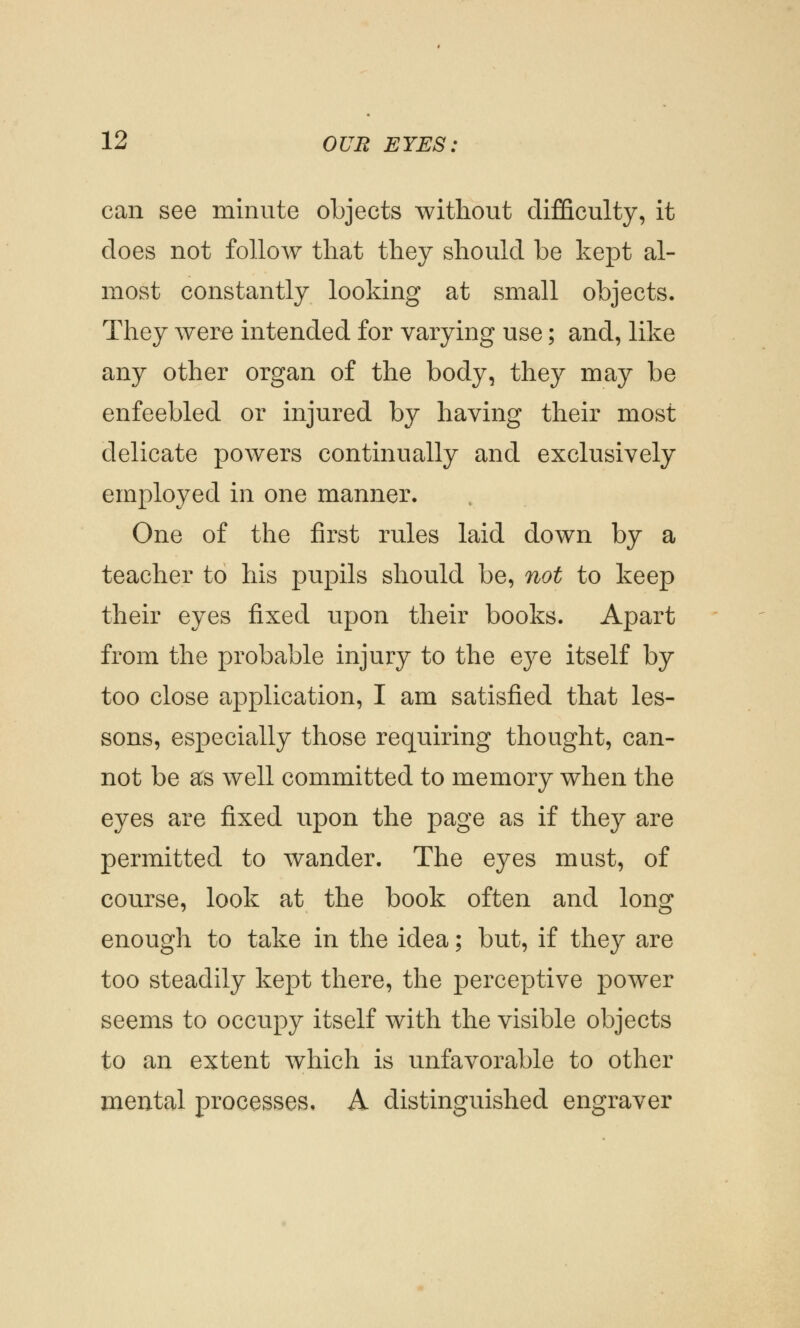 can see minute objects without difficulty, it does not follow that they should be kept al- most constantly looking at small objects. They were intended for varying use; and, like any other organ of the body, they may be enfeebled or injured by having their most delicate powers continually and exclusively employed in one manner. One of the first rules laid down by a teacher to his pupils should be, not to keep their eyes fixed upon their books. Apart from the probable injury to the eye itself by too close application, I am satisfied that les- sons, especially those requiring thought, can- not be as well committed to memory when the eyes are fixed upon the page as if they are permitted to wander. The eyes must, of course, look at the book often and long enough to take in the idea; but, if they are too steadily kept there, the perceptive power seems to occupy itself with the visible objects to an extent which is unfavorable to other mental processes. A distinguished engraver