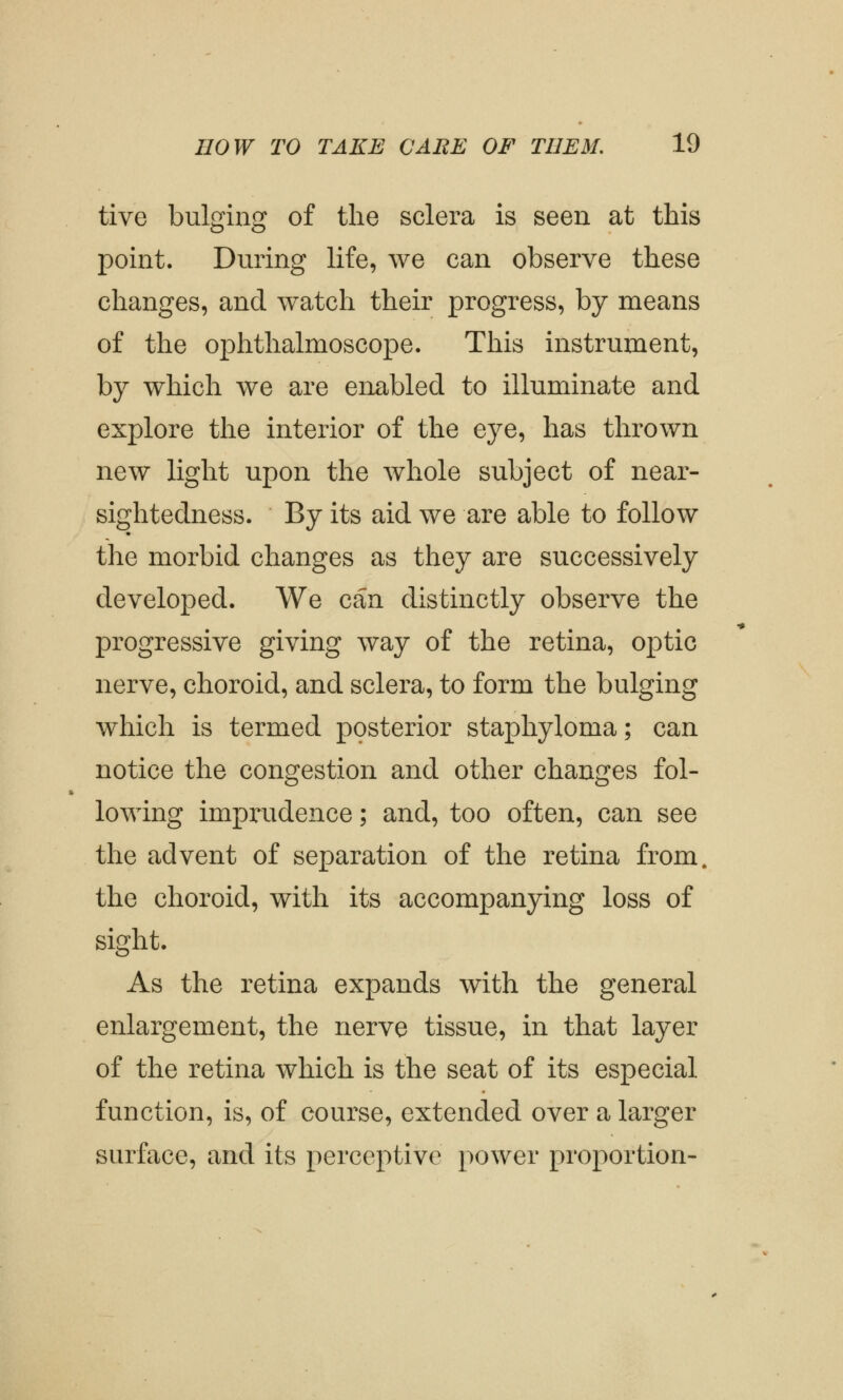 tive bulging of the sclera is seen at this point. During life, we can observe these changes, and watch their progress, by means of the ophthalmoscope. This instrument, by which we are enabled to illuminate and explore the interior of the eye, has thrown new light upon the whole subject of near- sightedness. By its aid we are able to follow the morbid changes as they are successively developed. We can distinctly observe the progressive giving way of the retina, optic nerve, choroid, and sclera, to form the bulging which is termed posterior staphyloma; can notice the congestion and other changes fol- lowing imprudence; and, too often, can see the advent of separation of the retina from, the choroid, with its accompanying loss of sight. As the retina expands with the general enlargement, the nerve tissue, in that layer of the retina which is the seat of its especial function, is, of course, extended over a larger surface, and its perceptive power proportion-