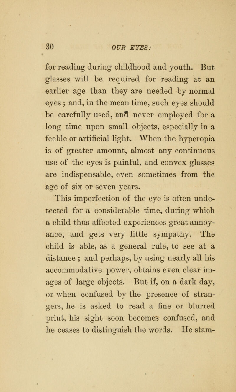 for reading during childhood and youth. But glasses will be required for reading at an earlier age than they are needed by normal eyes ; and, in the mean time, such eyes should be carefully used, anfl. never employed for a long time upon small objects, especially in a feeble or artificial light. When the lryperopia is of greater amount, almost any continuous use of the eyes is painful, and convex glasses are indispensable, even sometimes from the age of six or seven years. This imperfection of the eye is often unde- tected for a considerable time, during which a child thus affected experiences great annoy- ance, and gets very little sympathy. The child is able, as a general rule, to see at a distance ; and perhaps, by using nearly all his accommodative power, obtains even clear im- ages of large objects. But if, on a dark day, or when confused by the presence of stran- gers, he is asked to read a fine or blurred print, his sight soon becomes confused, and he ceases to distinguish the words. He stam-