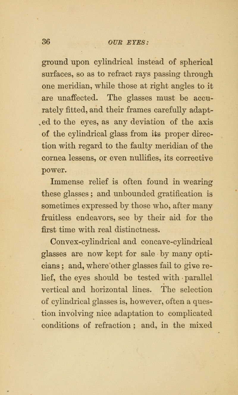 ground upon cylindrical instead of spherical surfaces, so as to refract rays passing through one meridian, while those at right angles to it are unaffected. The glasses must be accu- rately fitted, and their frames carefully adapt- , ed to the eyes, as any deviation of the axis of the cylindrical glass from its proper direc- tion with regard to the faulty meridian of the cornea lessens, or even nullifies, its corrective power. Immense relief is often found in wearing these glasses; and unbounded gratification is sometimes expressed by those who, after many fruitless endeavors, see by their aid for the first time with real distinctness. Convex-cylindrical and concave-cylindrical glasses are now kept for sale by many opti- cians ; and, where other glasses fail to give re- lief, the eyes should be tested with parallel vertical and horizontal lines. The selection of cylindrical glasses is, however, often a ques- tion involving nice adaptation to complicated conditions of refraction ; and, in the mixed