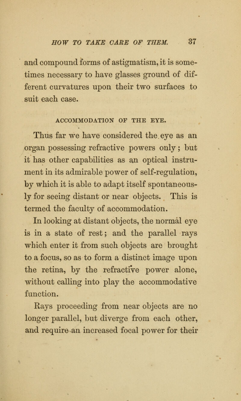 and compound forms of astigmatism, it is some- times necessary to have glasses ground of dif- ferent curvatures upon their two surfaces to suit each case. ACCOMMODATION OF THE EYE. Thus far we have considered the. eye as an organ possessing refractive powers only; but it has other capabilities as an optical instru- ment in its admirable power of self-regulation, by which it is able to adapt itself spontaneous- ly for seeing distant or near objects. This is termed the faculty of accommodation. In looking at distant objects, the normal eye is in a state of rest; and the parallel rays which enter it from such objects are brought to a focus, so as to form a distinct image upon the retina, by the refractiVe power alone, without calling into play the accommodative function. Rays proceeding from near objects are no longer parallel, but diverge from each other, and require an increased focal power for their