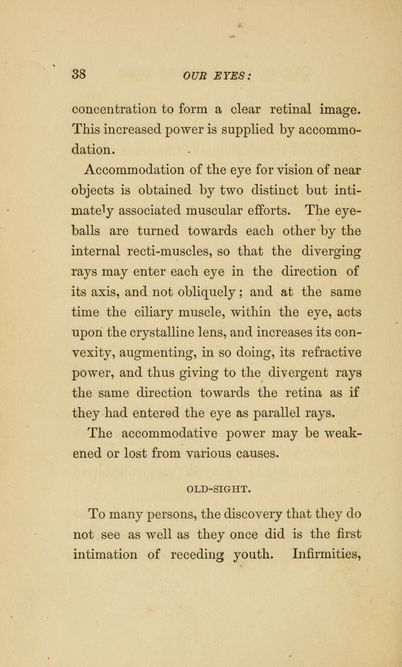 concentration to form a clear retinal image. This increased power is supplied by accommo- dation. Accommodation of the eye for vision of near objects is obtained by two distinct but inti- mately associated muscular efforts. The eye- balls are turned towards each other by the internal recti-muscles, so that the diverging rays may enter each eye in the direction of its axis, and not obliquely; and at the same time the ciliary muscle, within the eye, acts upon the crystalline lens, and increases its con- vexity, augmenting, in so doing, its refractive power, and thus giving to the divergent rays the same direction towards the retina as if they had entered the eye as parallel rays. The accommodative power may be weak- ened or lost from various causes. OLD-SIGHT. To many persons, the discovery that they do not see as well as they once did is the first intimation of receding youth. Infirmities,