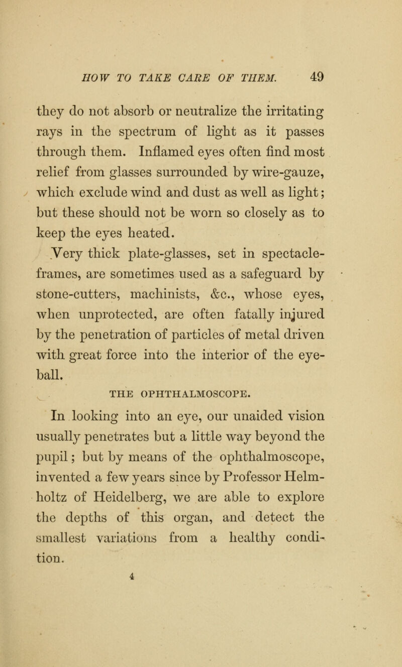 they do not absorb or neutralize the irritating rays in the spectrum of light as it passes through them. Inflamed eyes often find most relief from glasses surrounded by wire-gauze, which exclude wind and dust as well as light; but these should not be worn so closely as to keep the eyes heated. Very thick plate-glasses, set in spectacle- frames, are sometimes used as a safeguard by stone-cutters, machinists, &c, whose eyes, when unprotected, are often fatally injured by the penetration of particles of metal driven with great force into the interior of the eye- ball. THE OPHTHALMOSCOPE. In looking into an eye, our unaided vision usually penetrates but a little way beyond the pupil; but by means of the ophthalmoscope, invented a few years since by Professor Helm- holtz of Heidelberg, we are able to explore the depths of this organ, and detect the smallest variations from a healthy condi- tion. 4