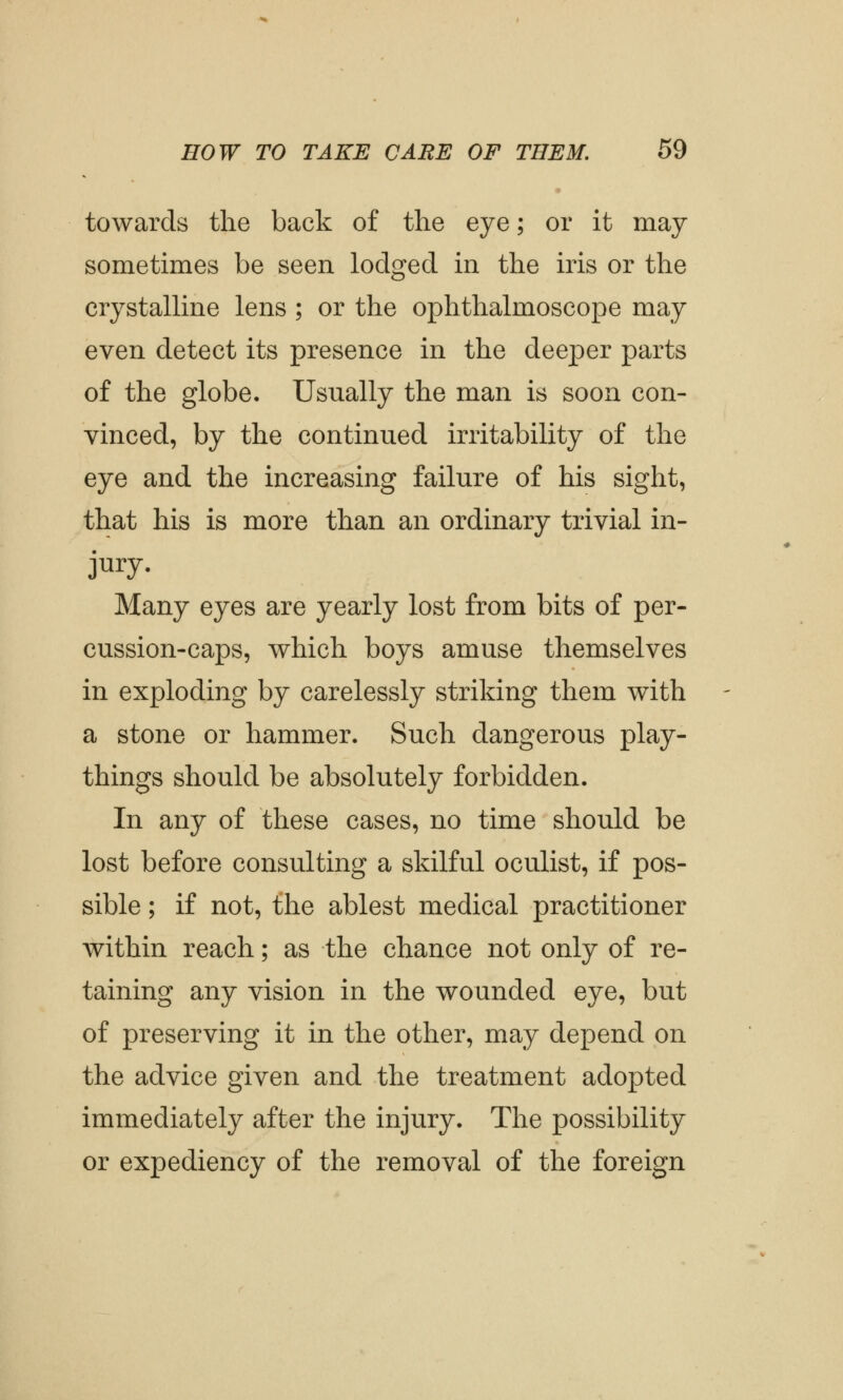 towards the back of the eye; or it may sometimes be seen lodged in the iris or the crystalline lens ; or the ophthalmoscope may even detect its presence in the deeper parts of the globe. Usually the man is soon con- vinced, by the continued irritability of the eye and the increasing failure of his sight, that his is more than an ordinary trivial in- jury. Many eyes are yearly lost from bits of per- cussion-caps, which boys amuse themselves in exploding by carelessly striking them with a stone or hammer. Such dangerous play- things should be absolutely forbidden. In any of these cases, no time should be lost before consulting a skilful oculist, if pos- sible ; if not, the ablest medical practitioner within reach; as the chance not only of re- taining any vision in the wounded eye, but of preserving it in the other, may depend on the advice given and the treatment adopted immediately after the injury. The possibility or expediency of the removal of the foreign