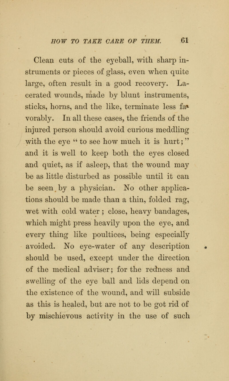 Clean cuts of the eyeball, with sharp in- struments or pieces of glass, even when quite large, often result in a good recovery. La- cerated wounds, made by blunt instruments, sticks, horns, and the like, terminate less fa* vorably. In all these cases, the friends of the injured person should avoid curious meddling with the eye  to see how much it is hurt; and it is well to keep both the eyes closed and quiet, as if asleep, that the wound may be as little disturbed as possible until it can be seen by a physician. No other applica- tions should be made than a thin, folded rag, wet with cold water ; close, heavy bandages, which might press heavily upon the eye, and every thing like poultices, being especially avoided. No eye-water of any description should be used, except under the direction of the medical adviser; for the redness and swelling of the eye ball and lids depend on the existence of the wound, and will subside as this is healed, but are not to be got rid of by mischievous activity in the use of such