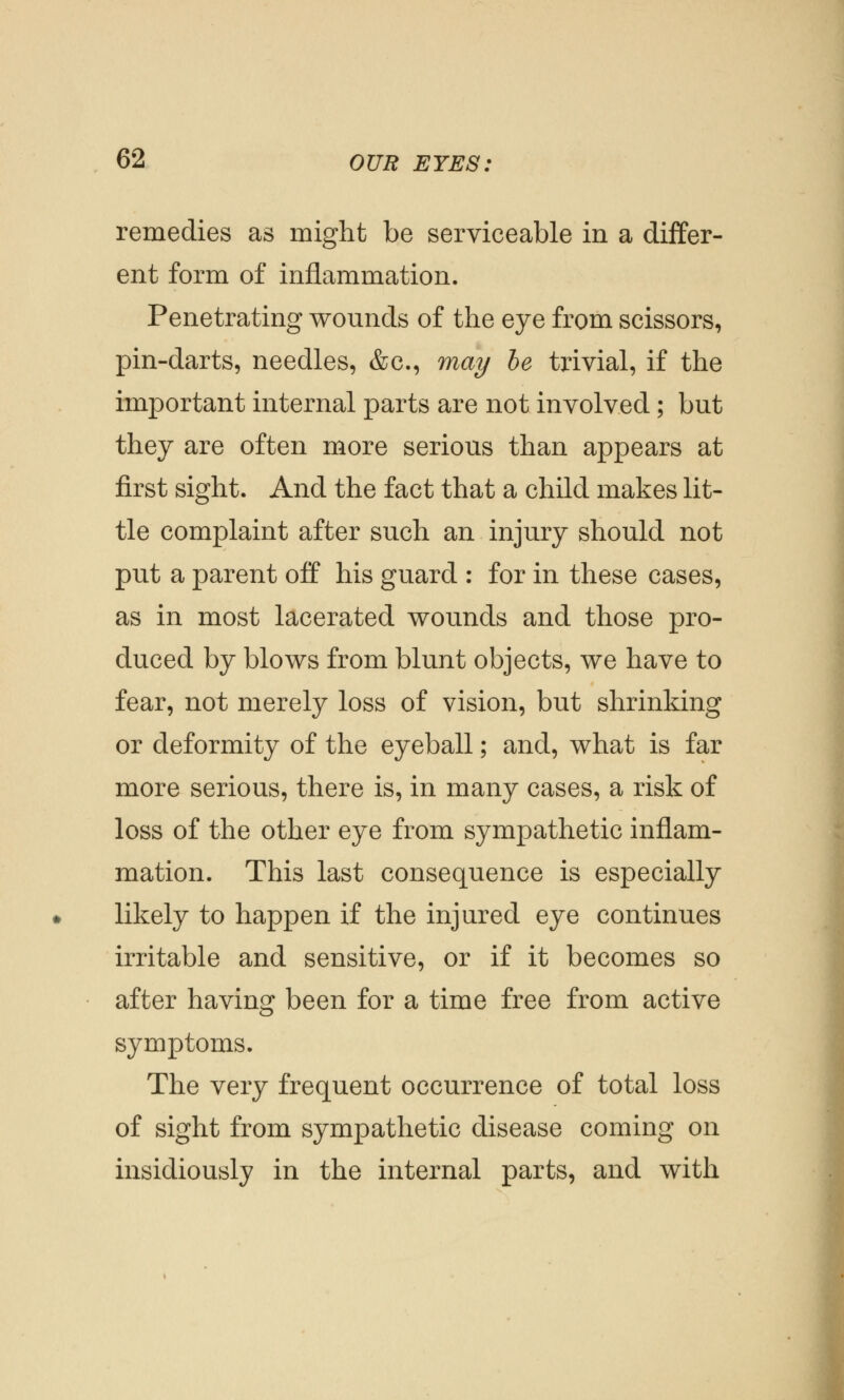 remedies as might be serviceable in a differ- ent form of inflammation. Penetrating wounds of the eye from scissors, pin-darts, needles, &c, may be trivial, if the important internal parts are not involved; but they are often more serious than appears at first sight. And the fact that a child makes lit- tle complaint after such an injury should not put a parent off his guard : for in these cases, as in most lacerated wounds and those pro- duced by blows from blunt objects, we have to fear, not merely loss of vision, but shrinking or deformity of the eyeball; and, what is far more serious, there is, in many cases, a risk of loss of the other eye from sympathetic inflam- mation. This last consequence is especially likely to happen if the injured eye continues irritable and sensitive, or if it becomes so after having been for a time free from active symptoms. The very frequent occurrence of total loss of sight from sympathetic disease coming on insidiously in the internal parts, and with