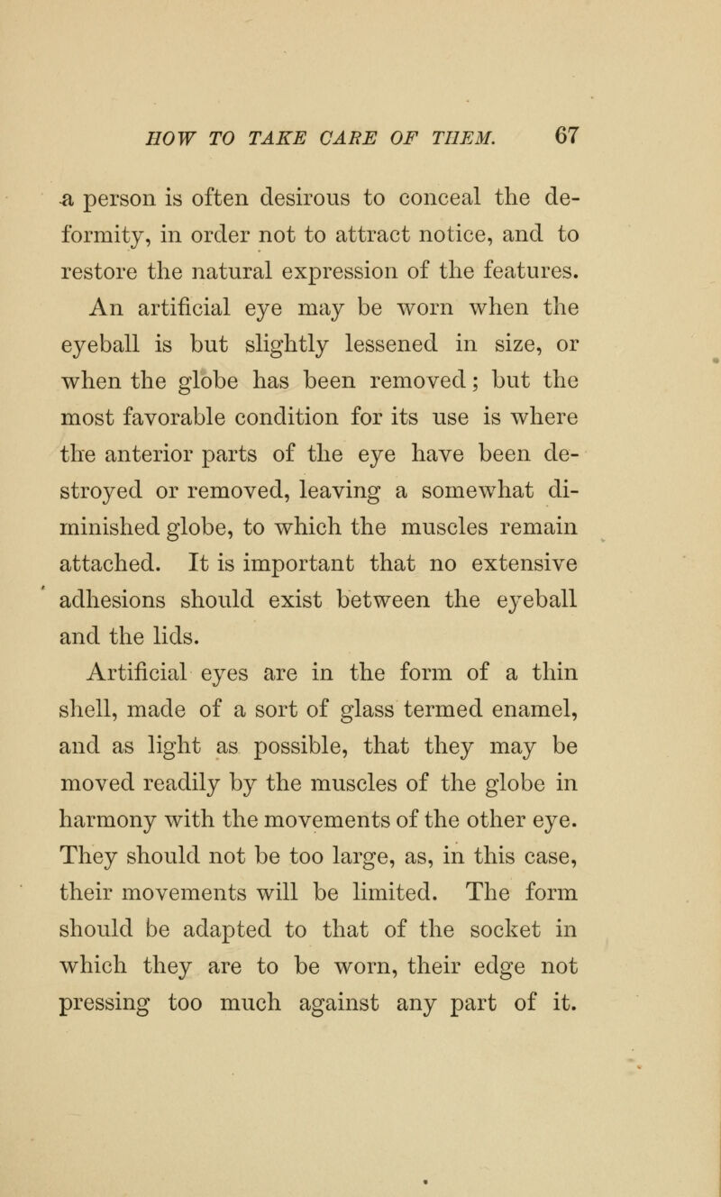 -a person is often desirous to conceal the de- formity, in order not to attract notice, and to restore the natural expression of the features. An artificial eye may be worn when the eyeball is but slightly lessened in size, or when the globe has been removed; but the most favorable condition for its use is where the anterior parts of the eye have been de- stroyed or removed, leaving a somewhat di- minished globe, to which the muscles remain attached. It is important that no extensive adhesions should exist between the eyeball and the lids. Artificial eyes are in the form of a thin shell, made of a sort of glass termed enamel, and as light as possible, that they may be moved readily by the muscles of the globe in harmony with the movements of the other eye. They should not be too large, as, in this case, their movements will be limited. The form should be adapted to that of the socket in which they are to be worn, their edge not pressing too much against any part of it.