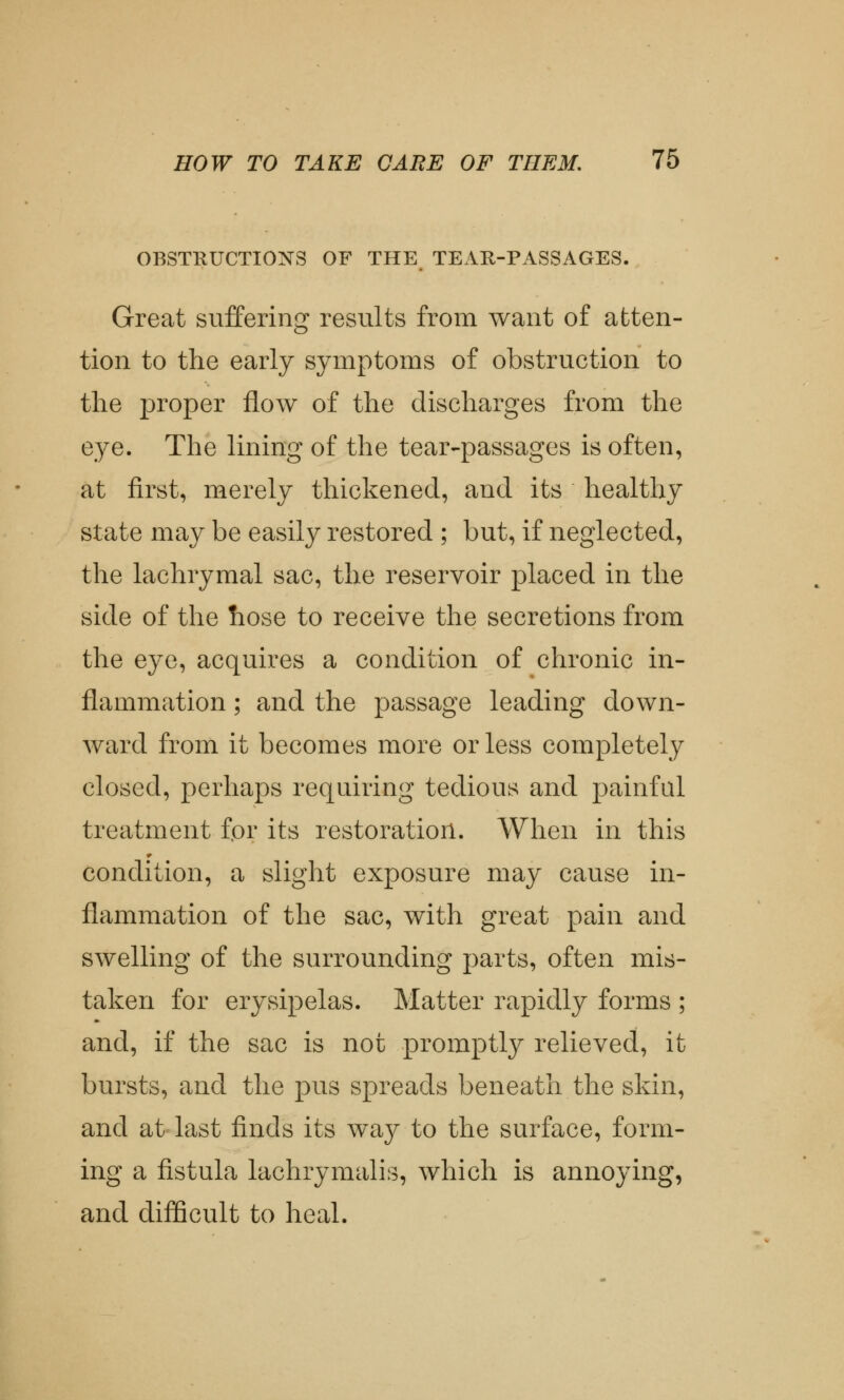 OBSTRUCTIONS OF THE TEAR-PASSAGES. Great suffering results from want of atten- tion to the early symptoms of obstruction to the j>roper flow of the discharges from the eye. The lining of the tear-passages is often, at first, merely thickened, and its healthy state may be easily restored ; but, if neglected, the lachrymal sac, the reservoir placed in the side of the hose to receive the secretions from the eye, acquires a condition of chronic in- flammation ; and the passage leading down- ward from it becomes more or less completely closed, perhaps requiring tedious and painful treatment for its restoration. When in this condition, a slight exposure may cause in- flammation of the sac, with great pain and swelling of the surrounding parts, often mis- taken for erysipelas. Matter rapidly forms ; and, if the sac is not promptly relieved, it bursts, and the pus spreads beneath the skin, and at last finds its way to the surface, form- ing a fistula lachrymalis, which is annoying, and difficult to heal.