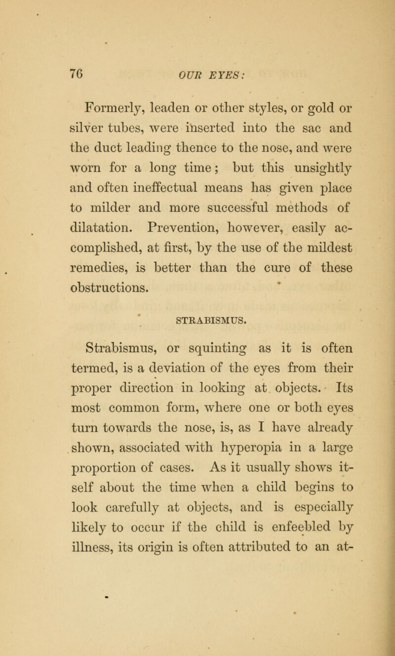 Formerly, leaden or other styles, or gold or silver tubes, were inserted into the sac and the duct leading thence to the nose, and were worn for a long time; but this unsightly and often ineffectual means has given place to milder and more successful methods of dilatation. Prevention, however, easily ac- complished, at first, by the use of the mildest remedies, is better than the cure of these obstructions. STRABISMUS. Strabismus, or squinting as it is often termed, is a deviation of the eyes from their proper direction in looking at objects. Its most common form, where one or both eyes turn towards the nose, is, as I have already shown, associated with hyperopia in a large proportion of cases. As it usually shows it- self about the time when a child begins to look carefully at objects, and is especially likely to occur if the child is enfeebled by illness, its origin is often attributed to an at-
