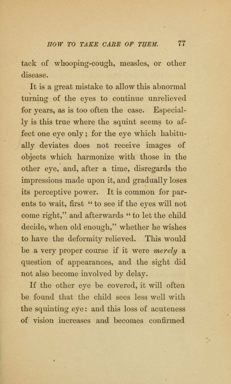 tack of whooping-cough, measles, or other disease. It is a great mistake to allow this abnormal turning of the eyes to continue unrelieved for years, as is too often the case. Especial- ly is this true where the squint seems to af- fect one eye only; for the eye which habitu- ally deviates does not receive images of objects which harmonize with those in the other eye, and, after a time, disregards the impressions made upon it, and gradually loses its perceptive power. It is common for par- ents to wait, first  to see if the eyes will not come right, and afterwards to let the child decide, when old enough, whether he wishes to have the deformity relieved. This would be a very proper course if it were merely a question of appearances, and the sight did not also become involved by delay. If the other eye be covered, it will often be found that the child sees less well with the squinting eye: and this loss of acuteness of vision increases and becomes confirmed