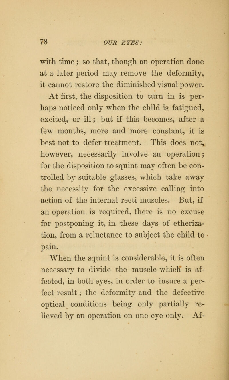 with time ; so that, though an operation done at a later period may remove the deformity, it cannot restore the diminished visual power. At first, the disposition to turn in is per- haps noticed only when the child is fatigued, excited, or ill; but if this becomes, after a few months, more and more constant, it is best not to defer treatment. This does noty however, necessarily involve an operation; for the disposition to squint may often be con- trolled by suitable glasses, which take away the necessity for the excessive calling into action of the internal recti muscles. But, if an operation is required, there is no excuse for postponing it, in these days of etheriza- tion, from a reluctance to subject the child to pain. When the squint is considerable, it is often necessary to divide the muscle which is af- fected, in both eyes, in order to insure a per- fect result; the deformity and the defective optical conditions being only partially re- lieved by an operation on one eye only. Af-