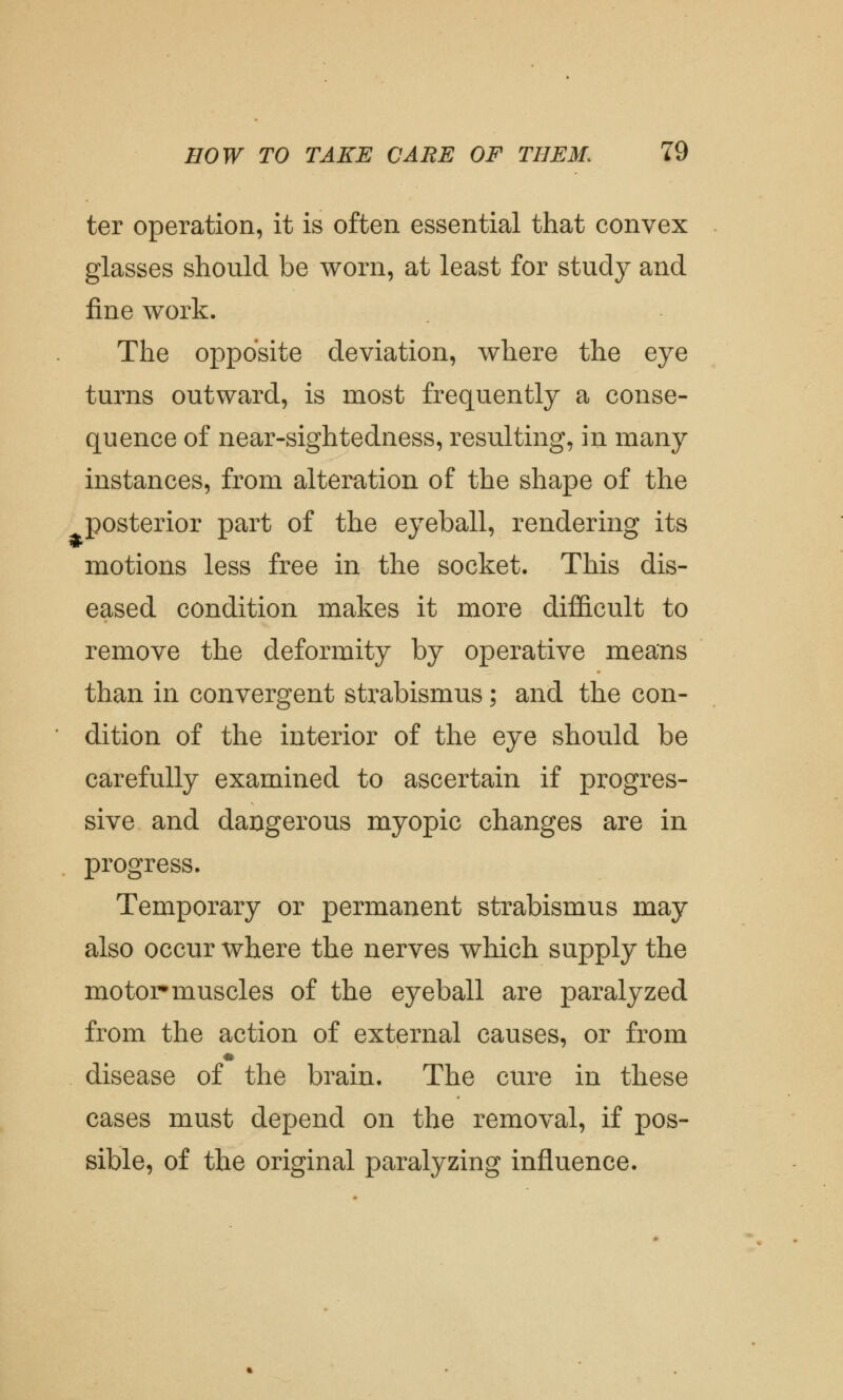 ter operation, it is often essential that convex glasses should be worn, at least for study and fine work. The opposite deviation, where the eye turns outward, is most frequently a conse- quence of near-sightedness, resulting, in many instances, from alteration of the shape of the posterior part of the eyeball, rendering its motions less free in the socket. This dis- eased condition makes it more difficult to remove the deformity by operative means than in convergent strabismus; and the con- dition of the interior of the eye should be carefully examined to ascertain if progres- sive and dangerous myopic changes are in progress. Temporary or permanent strabismus may also occur where the nerves which supply the motor muscles of the eyeball are paralyzed from the action of external causes, or from disease of the brain. The cure in these cases must depend on the removal, if pos- sible, of the original paralyzing influence.