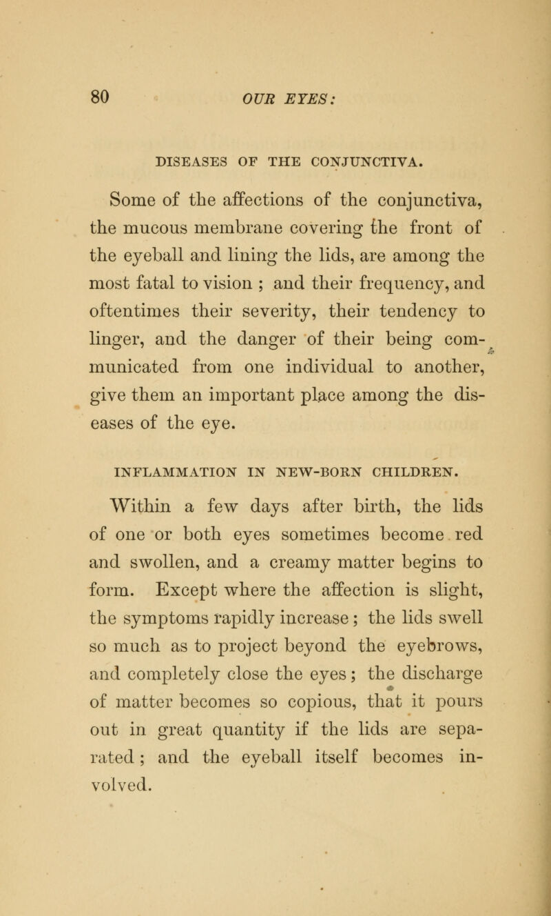 DISEASES OF THE CONJUNCTIVA. Some of the affections of the conjunctiva, the mucous membrane covering the front of the eyeball and lining the lids, are among the most fatal to vision ; and their frequency, and oftentimes their severity, their tendency to linger, and the danger of their being com- municated from one individual to another, give them an important place among the dis- eases of the eye. INFLAMMATION IN NEW-BORN CHILDREN. Within a few days after birth, the lids of one or both eyes sometimes become red and swollen, and a creamy matter begins to form. Except where the affection is slight, the symptoms rapidly increase ; the lids swell so much as to project beyond the eyebrows, and completely close the eyes; the discharge of matter becomes so copious, that it pours out in great quantity if the lids are sepa- rated ; and the eveball itself becomes in- volved.