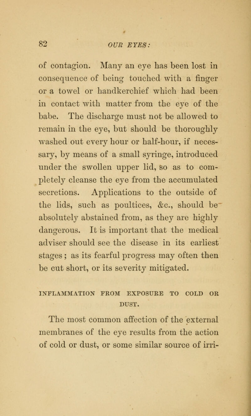 of contagion. Many an eye has been lost in consequence of being touched with a finger or a towel or handkerchief which had been in contact with matter from the eye of the babe. The discharge must not be allowed to remain in the eye, but should be thoroughly washed out every hour or half-hour, if neces- sary, by means of a small syringe, introduced under the swollen upper lid, so as to com- pletely cleanse the eye from the accumulated secretions. Applications to the outside of the lids, such as poultices, &c, should be absolutely abstained from, as they are highly dangerous. It is important that the medical adviser should see the disease in its earliest stages ; as its fearful progress may often then be cut short, or its severity mitigated. INFLAMMATION FROM EXPOSURE TO COLD OR DUST. The most common affection of the external membranes of the eye results from the action of cold or dust, or some similar source of irri-