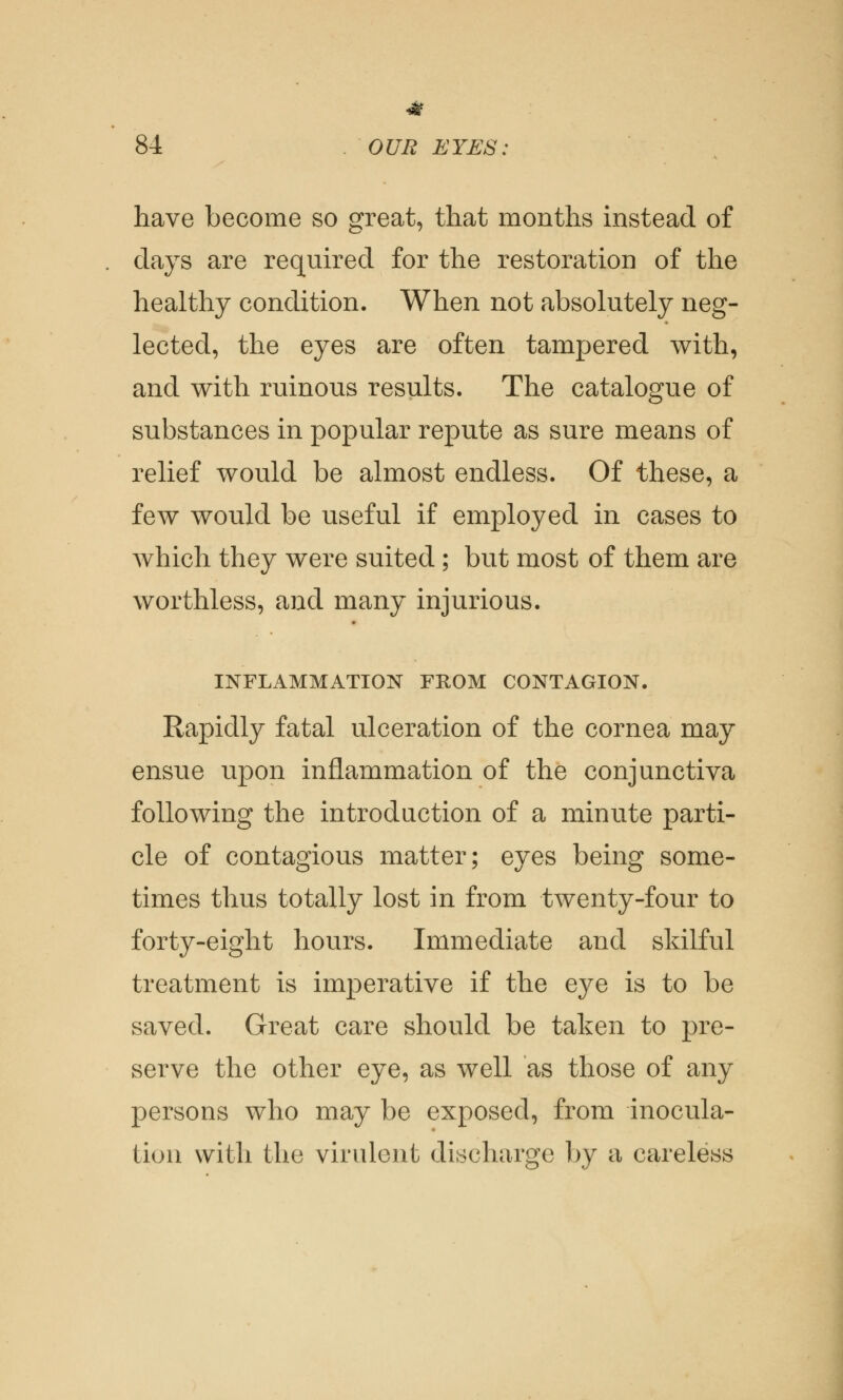 have become so great, that months instead of days are required for the restoration of the healthy condition. When not absolutely neg- lected, the eyes are often tampered with, and with ruinous results. The catalogue of substances in popular repute as sure means of relief would be almost endless. Of these, a few would be useful if employed in cases to which they were suited; but most of them are worthless, and many injurious. INFLAMMATION FROM CONTAGION. Rapidly fatal ulceration of the cornea may ensue upon inflammation of the conjunctiva following the introduction of a minute parti- cle of contagious matter; eyes being some- times thus totally lost in from twenty-four to forty-eight hours. Immediate and skilful treatment is imperative if the eye is to be saved. Great care should be taken to pre- serve the other eye, as well as those of any persons who may be exposed, from inocula- tion with the virulent discharge by a careless