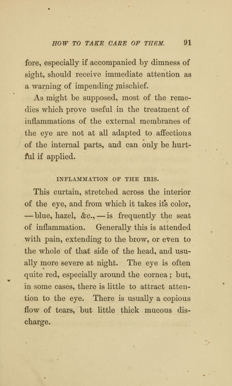 fore, especially if accompanied by dimness of sight, should receive immediate attention as a warning of impending juischief. As might be supposed, most of the reme- dies which prove useful in the treatment of inflammations of the external membranes of the eye are not at all adapted to affections of the internal parts, and can only be hurt- ful if applied. INFLAMMATION OF THE IRIS. This curtain, stretched across the interior of the eye, and from which it takes it's color, — blue, hazel, &c.,-—is frequently the seat of inflammation. Generally this is attended with pain, extending to the brow, or even to the whole of that side of the head, and usu- ally more severe at night. The eye is often quite red, especially around the cornea; but, in some cases, there is little to attract atten- tion to the eye. There is usually a copious flow of tears, but little thick mucous dis- charge.