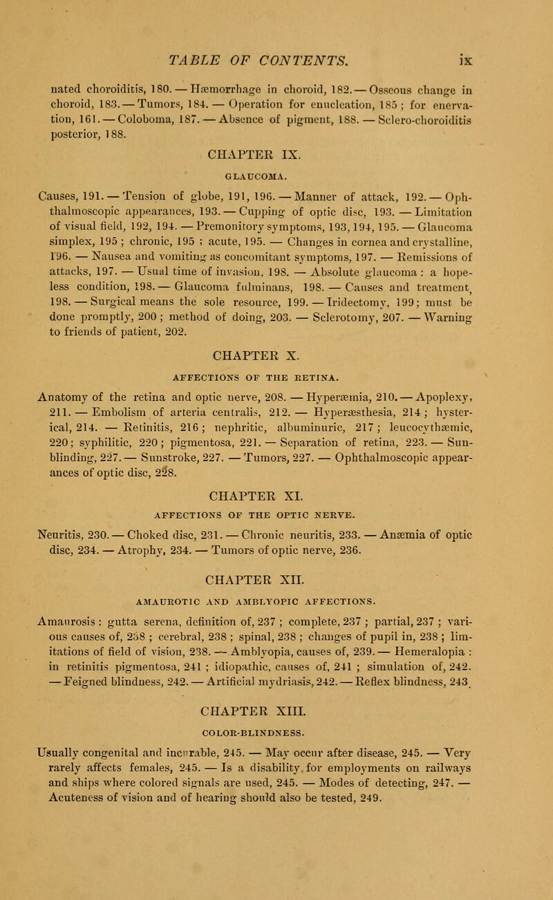 nated choroiditis, 180. — Haemorrhage in choroid, 182. — Osseous change in choroid, 183. — Tumors, 184. — Operation for enucleation, 185; for enerva- tion, 161. — Coloboma, 187.—Absence of pigment, 188. — Sclero-choroiditis posterior, 188. CHAPTER IX. GLAUCOMA. Causes, 191. —Tension of globe, 191, 196.— Manner of attack, 192.—Oph- thalmoscopic appearances, 193. — Cupping of optic disc, 193.—Limitation of visual field, 192, 194. — Premonitory symptoms, 193,194, 195. — Glaucoma simplex, 195 ; chronic, 195 ; acute, 195. — Changes in cornea and crystalline, 1'96. — Nausea aud vomiting as concomitant symptoms, 197. — Remissions of attacks, 197. —Usual time of invasion, 198. — Absolute glaucoma : a hope- less condition, 198.— Glaucoma fulminans, 198. — Causes and treatment, 198.— Surgical means the sole resource, 199. — Iridectomy, 199; must be done promptly, 200; method of doing, 203. — Sclerotomy, 207. — Warning to friends of patient, 202. CHAPTER X. AFFECTIONS OF THE RETINA. Anatomy of the retina and optic nerve, 208. —Hyperemia, 210. — Apoplexy, 211. — Embolism of arteria centralis, 212.— Hypersesthesia, 214; hyster- ical, 214. — Retinitis, 216; nephritic, albuminuric, 217; leucqcythaemic, 220; syphilitic, 220; pigmentosa, 221. — Separation of retina, 223. — Sun- blinding, 227.— Sunstroke, 227. — Tumors, 227. — Ophthalmoscopic appear- ances of optic disc, 22*8. CHAPTER XL AFFECTIONS OF THE OPTIC NERVE. Neuritis, 230.— Choked disc, 231. — Chronic neuritis, 233. — Anaemia of optic disc, 234. — Atrophy, 234. — Tumors of optic nerve, 236. CHAPTER XII. AMAUROTIC AND AMBLYOPIC AFFECTIONS. Amaurosis : gutta serena, definition of, 237 ; complete, 237 ; partial, 237 ; vari- ous causes of, 238 ; cerebral, 238 ; spinal, 238 ; changes of pupil in, 238 ; lim- itations of field of vision, 238. — Amblyopia, causes of, 239.— Hemeralopia : in retinitis pigmentosa, 241 ; idiopathic, causes of, 241 ; simulation of, 242. — Feigned blindness, 242. — Artificial mydriasis, 242. — Reflex blindness, 243. CHAPTER XIII. COLOR-BLINDNESS. Usually congenital and incurable, 245. — Ma)* occur after disease, 245. — Very rarely affects females, 245. — Is a disability, for employments on railways and ships where colored signals are used, 245. — Modes of detecting, 247. — Acuteness of vision and of hearing should also be tested, 249.