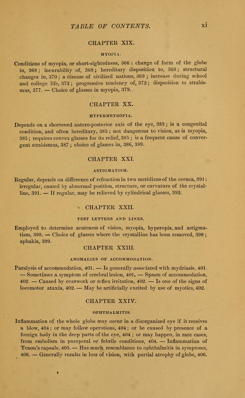 CHAPTER XIX. Conditions of myopia, or short-sightedness, 366 ; change of form of the globe in, 368 ; incurability of, 368; hereditary disposition to, 368; structural changes in, 370; a disease of civilized nations, 369 ; increase during school and college life, 372; progressive tendency of, 372; disposition to strabis- mus, 377. — Choice of glasses in myopia, 379. CHAPTER XX. HYPERMETROPIA. Depends on a shortened anteroposterior axis of the eye, 383; is a congenital condition, and often hereditary, 385 ; not dangerous to vision, as is myopia, 385; requires convex glasses for its relief, 385 ; is a frequent cause of conver- gent strabismus, 38,7 ; choice of glasses in, 386, 389. CHAPTER XXI. ASTIGMATISM. Regular, depends on difference of refraction in two meridians of the cornea, 391; irregular, caused by abnormal position, structure, or curvature of the crystal- line, 391. — If regular, may be relieved by cylindrical glasses, 392. CHAPTER XXII. TEST LETTERS AND LINES. Employed to determine acuteness of vision, myopia, hyperopia, and astigma- tism, 398. — Choice of glasses where the crystalline has been removed, 398 ; aphakia, 399. CHAPTER XXIII. ANOMALIES OF ACCOMMODATION. Paralysis of accommodation, 401. — Is generally associated with mydriasis, 401. — Sometimes a symptom of cerebral lesion, 401. — Spasm of accommodation, 402. — Caused hy overwork or reflex irritation, 402. — Is one of the signs of locomotor ataxia, 402. — May he artificially excited by use of myotics, 402. CHAPTER XXIV. OPHTHALMITIS. Inflammation of the whole globe may occur in a disorganized eye if it receives a blow, 404; or may follow operations, 404; or be caused by presence of a foreign body in the deep parts of the eye, 404 ; or may happen, in rare cases, from embolism in puerperal or febrile conditions, 404. — Inflammation of Tenon's capsule, 405.— Has much resemblance to ophthalmitis in symptoms, 406. — Generally results in loss of vision, with partial atrophy of globe, 406.