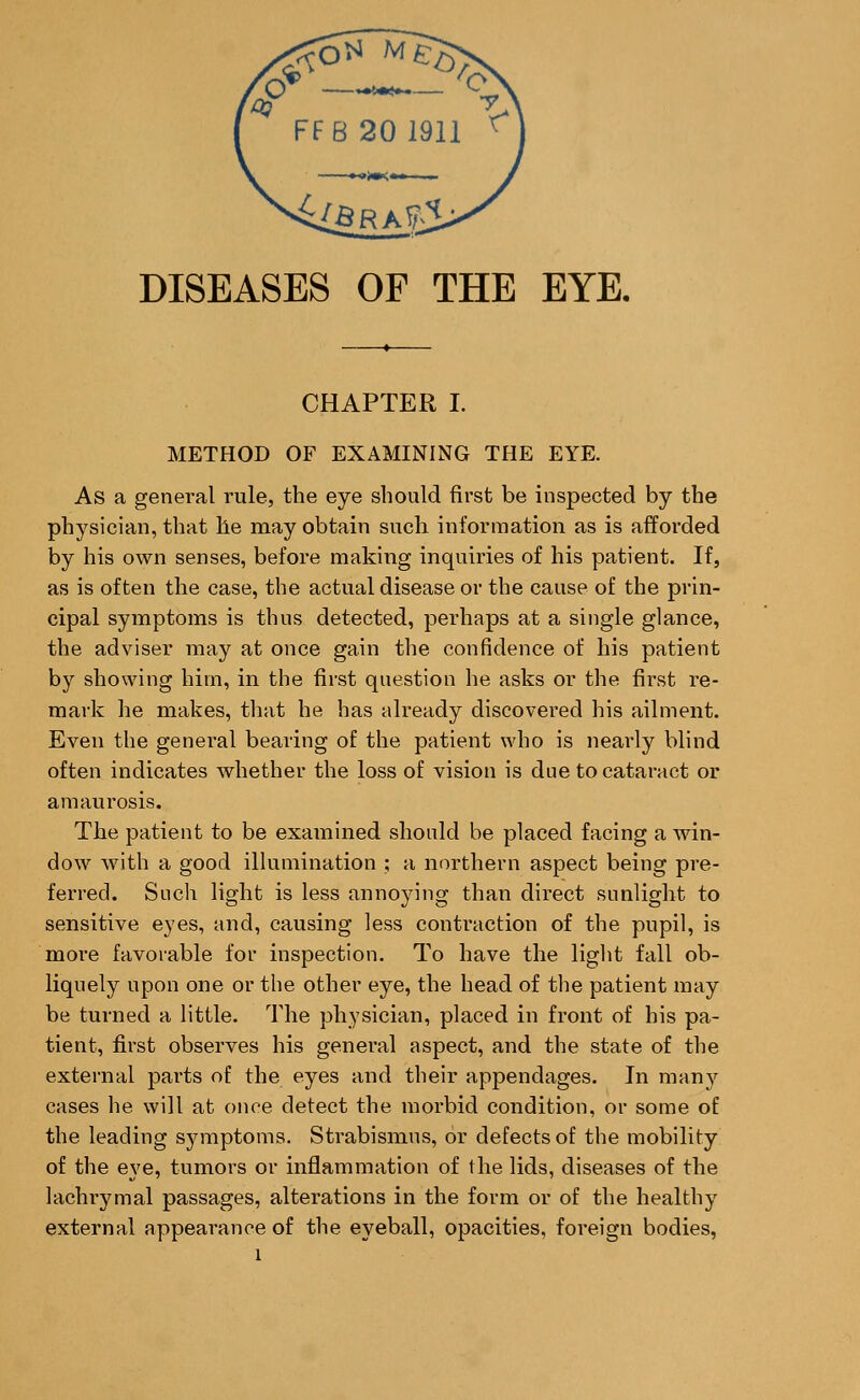 DISEASES OF THE EYE. CHAPTER I. METHOD OF EXAMINING THE EYE. As a general rule, the eye should first be inspected by the physician, that he may obtain such information as is afforded by his own senses, before making inquiries of his patient. If, as is often the case, the actual disease or the cause of the prin- cipal symptoms is thus detected, perhaps at a single glance, the adviser may at once gain the confidence of his patient by showing him, in the first question he asks or the first re- mark he makes, that he has already discovered his ailment. Even the general bearing of the patient who is nearly blind often indicates whether the loss of vision is due to cataract or amaurosis. The patient to be examined should be placed facing a win- dow with a good illumination ; a northern aspect being pre- ferred. Such light is less annoying than direct sunlight to sensitive eyes, and, causing less contraction of the pupil, is more favorable for inspection. To have the light fall ob- liquely upon one or the other eye, the head of the patient may be turned a little. The physician, placed in front of his pa- tient, first observes his general aspect, and the state of the external parts of the eyes and their appendages. In many cases he will at once detect the morbid condition, or some of the leading symptoms. Strabismus, or defects of the mobility of the eye, tumors or inflammation of the lids, diseases of the lachrymal passages, alterations in the form or of the healthy external appearance of the eyeball, opacities, foreign bodies,