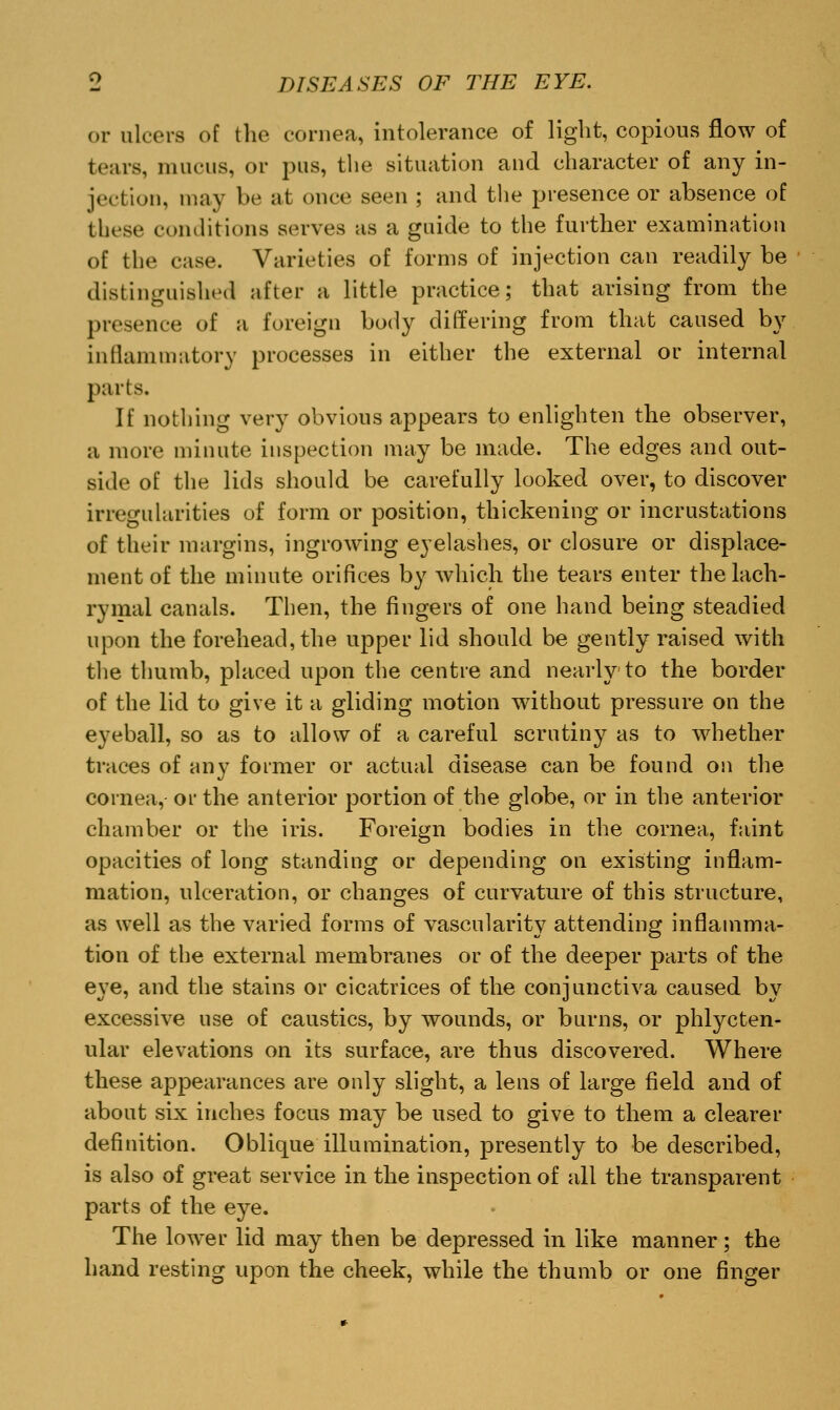 or ulcers of the cornea, intolerance of light, copious flow of tears, mucus, or pus, the situation and character of any in- jection, may be at once seen ; and the presence or absence of these conditions serves as a guide to the further examination of the case. Varieties of forms of injection can readily be distinguished after a little practice; that arising from the presence of a foreign body differing from that caused by inflammatory processes in either the external or internal parts. If nothing very obvious appears to enlighten the observer, a more minute inspection may be made. The edges and out- side of the lids should be carefully looked over, to discover irregularities of form or position, thickening or incrustations of their margins, ingrowing eyelashes, or closure or displace- ment of the minute orifices by which the tears enter the lach- rymal canals. Then, the fingers of one hand being steadied upon the forehead, the upper lid should be gently raised with the thumb, placed upon the centre and nearly to the border of the lid to give it a gliding motion without pressure on the eyeball, so as to allow of a careful scrutiny as to whether traces of any former or actual disease can be found on the cornea, or the anterior portion of the globe, or in the anterior chamber or the iris. Foreign bodies in the cornea, faint opacities of long standing or depending on existing inflam- mation, ulceration, or changes of curvature of this structure, as well as the varied forms of vascularity attending inflamma- tion of the external membranes or of the deeper parts of the eye, and the stains or cicatrices of the conjunctiva caused by excessive use of caustics, by wounds, or burns, or phlycten- ular elevations on its surface, are thus discovered. Where these appearances are only slight, a lens of large field and of about six inches focus may be used to give to them a clearer definition. Oblique illumination, presently to be described, is also of great service in the inspection of all the transparent parts of the eye. The lower lid may then be depressed in like manner; the hand resting upon the cheek, while the thumb or one finger