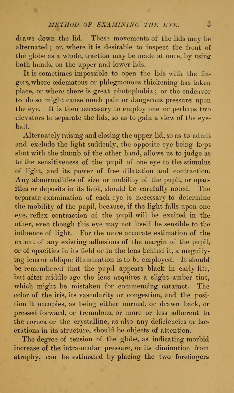 draws down the Hd. These movements of the lids may be alternated ; or, where it is desirable to inspect the front of the globe as a whole, traction may be made at on;'e, by using both hands, on the upper and lower lids. It is sometimes impossible to open the lids with the fin- gers, where cedematous or phlegmonous thickening has taken place, or where there is great photophobia ; or the endeavor to do so might cause much pain or dangerous pressure upon the e\7e. It is then necessary to employ one or perhaps two elevators to separate the lids, so as to gain a view of the eye- ball. Alternately raising and closing the upper lid, so as to admit and exclude the light suddenly, the opposite eye being kept shut with the thumb of the other hand, allows us to judge as to the sensitiveness of the pupil of one eye to the stimulus of light, and its power of free dilatation and contraction. Any abnormalities of size or mobility of the pupil, or opac- ities or deposits in its field, should be carefully noted. The separate examination of each eye is necessary to determine the mobility of the pupil, because, if the light falls upon one eye, reflex contraction of the pupil will be excited in the other, even though this eye may not itself be sensible to the influence of light. For the more accurate estimation of the extent of any existing adhesions of the margin of the pupil, or of opacities in its field or in the lens behind it, a magnify- ing lens or oblique illumination is to be employed. It should be remembered that the pupil appears black in early life, but after middle age the lens acquires a slight amber-tint, which might be mistaken for commencing cataract. The color of the iris, its vascularity or congestion, and the posi- tion it occupies, as being either normal, or drawn back, or pressed forward, or tremulous, or more or less adherent to. the cornea or the crystalline, as also any deficiencies or lac- erations in its structure, should be objects of attention. The degree of tension of the globe, as indicating morbid increase of the intra-ocular pressure, or its diminution from atroph}', can be estimated by placing the two forefingers