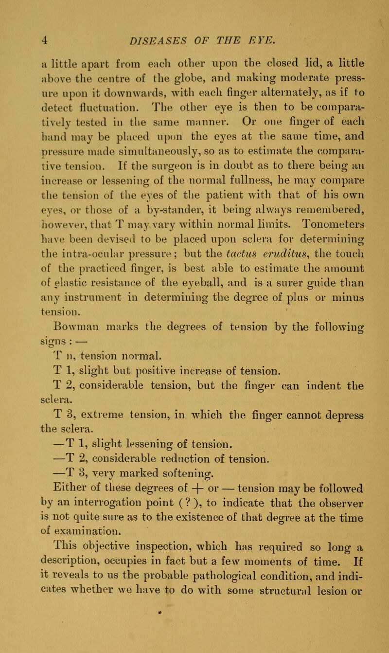 a little apart from each other upon the closed lid, a little above the centre of the globe, and making moderate press- ure upon it downwards, with each finger alternately, as if to detect fluctuation. The other eye is then to be compara- tively tested in the same manner. Or one finger of each hand may be plated upon the eyes at the same time, and pressure made simultaneously, so as to estimate the compara- tive tension. If the surgeon is in doubt as to there being an increase or lessening of the normal fullness, he may compare the tension of the eyes of the patient with that of his own eyes, or those of a by-stander, it being always remembered, However, that T may vary within normal limits. Tonometers have been devised to be placed upon sclera for determining the intra-ocular pressure; but the tactus eruditus, the touch of the practiced finger, is best able to estimate the amount of elastic resistance of the eyeball, and is a surer guide than any instrument in determining the degree of plus or minus tension. Bowman marks the degrees of tension by the following signs : — T ii, tension normal. T 1, slight but positive increase of tension. T 2, considerable tension, but the finger can indent the sclera. T 3, extreme tension, in which the finger cannot depress the sclera. — T 1, slight lessening of tension. —T 2, considerable reduction of tension. —T 3, veiy marked softening. Either of these degrees of -f- or — tension may be followed by an interrogation point (?), to indicate that the observer is not quite sure as to the existence of that degree at the time of examination. This objective inspection, which has required so long a description, occupies in fact but a few moments of time. If it reveals to us the probable pathological condition, and indi- cates whether we have to do with some structural lesion or