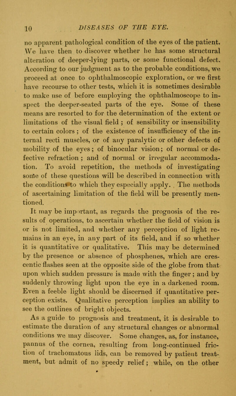 no apparent pathological condition of the eyes of the patient. We have then to discover whether he has some structural alteration of deeper-lying parts, or some functional defect. According to our judgment as to the probable conditions, we proceed at once to ophthalmoscopic exploration, or we first have recourse to other tests, which it is sometimes desirable to make use of before employing the ophthalmoscope to in- spect the deeper-seated parts of the eye. Some of these means are resorted to for the determination of the extent or limitations of the visual field ; of sensibility or insensibility to certain colors ; of the existence of insufficiency of the in- ternal recti muscles, or of any paralytic or other defects of mobility of the eyes; of binocular vision; of normal or de- fective refraction ; and of normal or irregular accommoda- tion. To avoid repetition, the methods of investigating sonle of these questions will be described in connection with the conditions to which they especially apply. The methods of ascertaining limitation of the field will be presently men- tioned. It may be important, as regards the prognosis of the re- sults of operations, to ascertain whether the field of vision is or is not limited, and whether any perception of light re- mains in an eye, in any part of its field, and if so whether it is quantitative or qualitative. This may be determined by the presence or absence of phosphenes, which are cres- centic flashes seen at the opposite side of the globe from that upon which sudden pressure is made with the finger; and by suddenly throwing light upon the eye in a darkened room. Even a feeble light should be discerned if quantitative per- ception exists. Qualitative perception implies an ability to see the outlines of bright objects. As a guide to prognosis and treatment, it is desirable to estimate the duration of any structural changes or abnormal conditions we may discover. Some changes, as, for instance, pa on us of the cornea, resulting from long-continued fric- tion of trachomatous lids, can be removed by patient treat- ment, but admit of no speedy relief; while, on the other