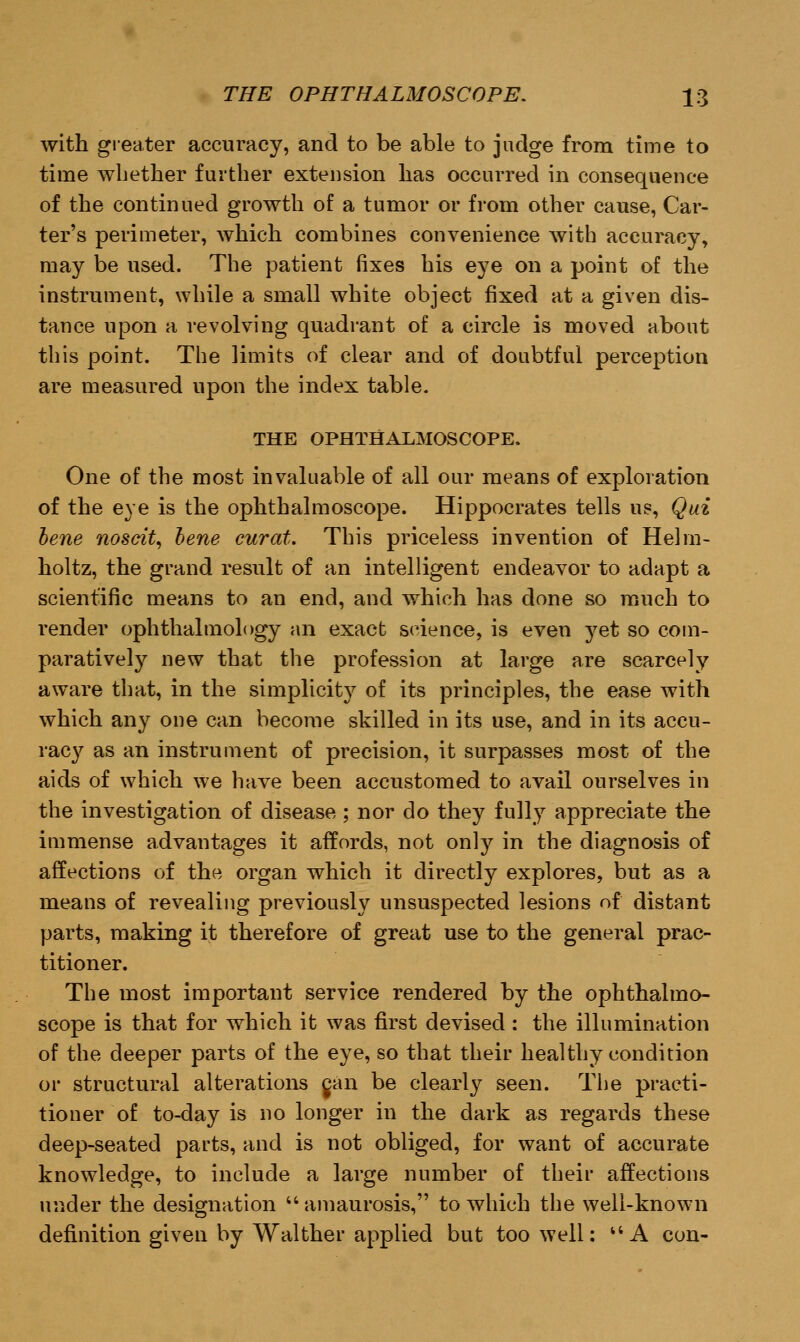 with greater accuracy, and to be able to judge from time to time whether further extension has occurred in consequence of the continued growth of a tumor or from other cause, Car- ter's perimeter, which combines convenience with accuracy, may be used. The patient fixes his eye on a point of the instrument, while a small white object fixed at a given dis- tance upon a revolving quadrant of a circle is moved about this point. The limits of clear and of doubtful perception are measured upon the index table. THE OPHTHALMOSCOPE. One of the most invaluable of all our means of exploration of the eye is the ophthalmoscope. Hippocrates tells us, Qui bene noscit, bene curat. This priceless invention of Helm- holtz, the grand result of an intelligent endeavor to adapt a scientific means to an end, and which has done so much to render ophthalmology an exact science, is even yet so com- paratively new that the profession at large are scarcely aware that, in the simplicity of its principles, the ease with which any one can become skilled in its use, and in its accu- racy as an instrument of precision, it surpasses most of the aids of which we have been accustomed to avail ourselves in the investigation of disease ; nor do they fully appreciate the immense advantages it affords, not only in the diagnosis of affections of the organ which it directly explores, but as a means of revealing previously unsuspected lesions of distant parts, making it therefore of great use to the general prac- titioner. The most important service rendered by the ophthalmo- scope is that for which it was first devised : the illumination of the deeper parts of the eye, so that their healthy condition or structural alterations can be clearly seen. The practi- tioner of to-day is no longer in the dark as regards these deep-seated parts, and is not obliged, for want of accurate knowledge, to include a large number of their affections under the designation  amaurosis, to which the well-known definition given by Walther applied but too well:  A con-