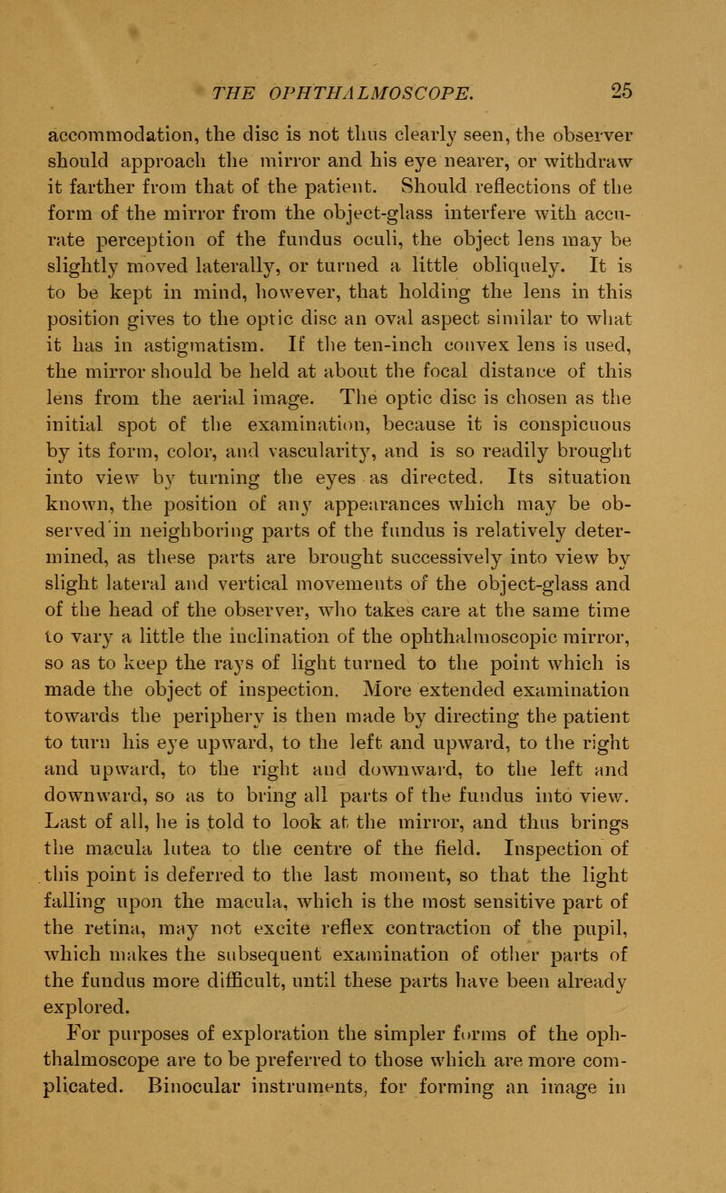 accommodation, the disc is not thus clearly seen, the observer should approach the mirror and his eye nearer, or withdraw it farther from that of the patient. Should reflections of the form of the mirror from the object-glass interfere with accu- rate perception of the fundus oculi, the object lens may be slightly moved laterally, or turned a little obliquely. It is to be kept in mind, however, that holding the lens in this position gives to the optic disc an oval aspect similar to what it has in astigmatism. If the ten-inch convex lens is used, the mirror should be held at about the focal distance of this lens from the aerial image. The optic disc is chosen as the initial spot of the examination, because it is conspicuous by its form, color, and vascularity, and is so readily brought into view by turning the eyes as directed. Its situation known, the position of any appearances which may be ob- served in neighboring parts of the fundus is relatively deter- mined, as these parts are brought successively into view by slight lateral and vertical movements of the object-glass and of the head of the observer, who takes care at the same time to vary a little the inclination of the ophthalmoscopic mirror, so as to keep the rays of light turned to the point which is made the object of inspection. More extended examination towards the periphery is then made by directing the patient to turn his eye upward, to the left and upward, to the right and upward, to the right and downward, to the left and downward, so as to bring all parts of the fundus into view. Last of all, he is told to look at the mirror, and thus brings the macula lutea to the centre of the field. Inspection of this point is deferred to the last moment, so that the light falling upon the macula, which is the most sensitive part of the retina, may not excite reflex contraction of the pupil, which makes the subsequent examination of other parts of the fundus more difficult, until these parts have been already explored. For purposes of exploration the simpler forms of the oph- thalmoscope are to be preferred to those which are more com- plicated. Binocular instruments, for forming an image in