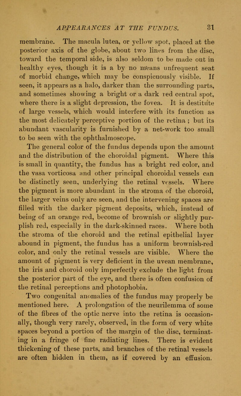 membrane. The macula lutea, or yellow spot, placed at the posterior axis of the globe, about two lines from the disc, toward the temporal side, is also seldom to be made out in healthy eyes, though it is a by no means unfrequent seat of morbid change, which may be conspicuously visible. If seen, it appears as a halo, darker than the surrounding parts, and sometimes showing a bright or a dark red central spot, where there is a slight depression, the fovea. It is destitute of large vessels, which would interfere with its function as the most delicately perceptive portion of the retina ; but its abundant vascularity is furnished by a net-work too small to be seen with the ophthalmoscope. The general color of the fundus depends upon the amount and the distribution of the choroidal pigment. Where this is small in quantity, the fundus has a bright red color, and the vasa vorticosa and other principal choroidal vessels can be distinctly seen, underlying the retinal vessels. Where the pigment is more abundant in the stroma of the choroid, the larger veins only are seen, and the intervening spaces are filled with the darker pigment deposits, which, instead of being of an orange red, become of brownish or slightly pur- plish red, especially in the dark-skinned races. Where both the stroma of the choroid and the retinal epithelial layer abound in pigment, the fundus has a uniform brownish-red color, and only the retinal vessels are visible. Where the amount of pigment is very deficient in the uvean membrane, the iris and choroid only imperfectly exclude the light from the posterior part of the eye, and there is often confusion of the retinal perceptions and photophobia. Two congenital anomalies of the fundus may properly be mentioned here. A prolongation of the neurilemma of some of the fibres of the optic nerve into the retina is occasion- ally, though very rarely, observed, in the form of very white spaces beyond a portion of the margin of the disc, terminat- ing in a fringe of fine radiating lines. There is evident thickening of these parts, and branches of the retinal vessels are often hidden in them, as if covered by an effusion.