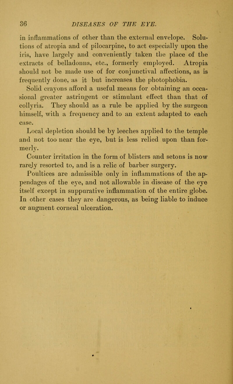 in inflammations of other than the external envelope. Solu- tions of atropia and of pilocarpine, to act especially upon the iris, have largely and conveniently taken the place of the extracts of belladonna, etc., formerly employed. Atropia should not be made use of for conjunctival affections, as is frequently done, as it but increases the photophobia. Solid crayons afford a useful means for obtaining an occa- sional greater astringent or stimulant effect than that of collyria. They should as a rule be applied by the surgeon himself, with a frequency and to an extent adapted to each case. Local depletion should be by leeches applied to the temple and not too near the eye, but is less relied upon than for- merly. Counter irritation in the form of blisters and setons is now rarejy resorted to, and is a relic of barber surgery. Poultices are admissible only in inflammations of the ap- pendages of the eye, and not allowable in disease of the eye itself except in suppurative inflammation of the entire globe. In other cases they are dangerous, as being liable to induce or augment corneal ulceration.