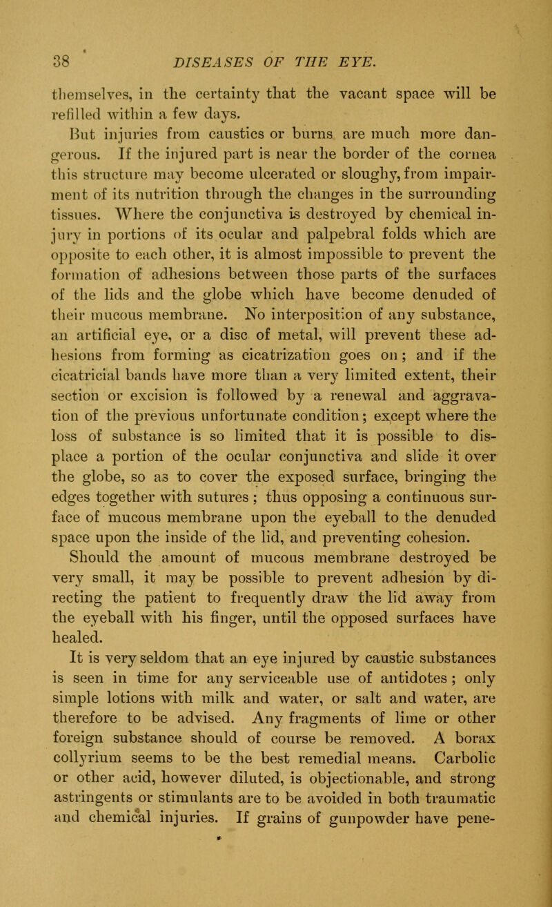themselves, in the certainty that the vacant space will be refilled within a few days. But injuries from caustics or burns are much more dan- gerous. If the injured part is near the border of the cornea this structure may become ulcerated or sloughy, from impair- ment of its nutrition through the changes in the surrounding tissues. Where the conjunctiva is destroyed by chemical in- jury in portions of its ocular and palpebral folds which are opposite to each other, it is almost impossible to prevent the formation of adhesions between those parts of the surfaces of the lids and the globe which have become denuded of their mucous membrane. No interposition of any substance, an artificial eye, or a disc of metal, will prevent these ad- hesions from forming as cicatrization goes on; and if the cicatricial bands have more than a very limited extent, their section or excision is followed by a renewal and aggrava- tion of the previous unfortunate condition; except where the loss of substance is so limited that it is possible to dis- place a portion of the ocular conjunctiva and slide it over the globe, so as to cover the exposed surface, bringing the edges together with sutures ; thus opposing a continuous sur- face of mucous membrane upon the eyeball to the denuded space upon the inside of the lid, and preventing cohesion. Should the amount of mucous membrane destroyed be very small, it may be possible to prevent adhesion by di- recting the patient to frequently draw the lid away from the eyeball with his finger, until the opposed surfaces have healed. It is very seldom that an eye injured by caustic substances is seen in time for any serviceable use of antidotes; only simple lotions with milk and water, or salt and water, are therefore to be advised. Any fragments of lime or other foreign substance should of course be removed. A borax collyrium seems to be the best remedial means. Carbolic or other acid, however diluted, is objectionable, and strong astringents or stimulants are to be avoided in both traumatic and chemical injuries. If grains of gunpowder have pene-